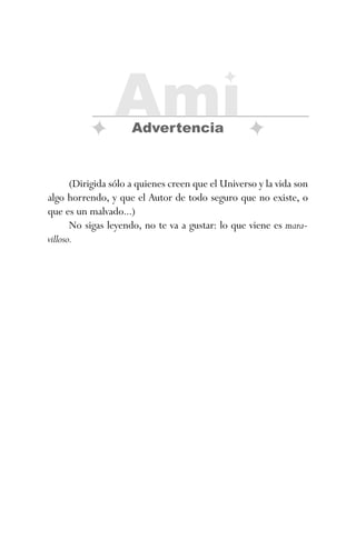 (Dirigida sólo a quienes creen que el Universo y la vida son
algo horrendo, y que el Autor de todo seguro que no existe, o
que es un malvado...)
No sigas leyendo, no te va a gustar: lo que viene es mara-
villoso.
Ami
Advertencia
ami estrellas.qxd 26/02/2008 12:29 Página 7
 