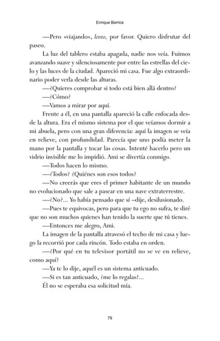 —Pero «viajando», lento, por favor. Quiero disfrutar del
paseo.
La luz del tablero estaba apagada, nadie nos veía. Fuimos
avanzando suave y silenciosamente por entre las estrellas del cie-
lo y las luces de la ciudad. Apareció mi casa. Fue algo extraordi-
nario poder verla desde las alturas.
—¿Quieres comprobar si todo está bien allá dentro?
—¿Cómo?
—Vamos a mirar por aquí.
Frente a él, en una pantalla apareció la calle enfocada des-
de la altura. Era el mismo sistema por el que veíamos dormir a
mi abuela, pero con una gran diferencia: aquí la imagen se veía
en relieve, con profundidad. Parecía que uno podía meter la
mano por la pantalla y tocar las cosas. Intenté hacerlo pero un
vidrio invisible me lo impidió. Ami se divertía conmigo.
—Todos hacen lo mismo.
—¿Todos? ¿Quiénes son esos todos?
—No creerás que eres el primer habitante de un mundo
no evolucionado que sale a pasear en una nave extraterrestre.
—¿No?... Yo había pensado que sí –dije, desilusionado.
—Pues te equivocas, pero para que tu ego no sufra, te diré
que no son muchos quienes han tenido la suerte que tú tienes.
—Entonces me alegro, Ami.
La imagen de la pantalla atravesó el techo de mi casa y lue-
go la recorrió por cada rincón. Todo estaba en orden.
—¿Por qué en tu televisor portátil no se ve en relieve,
como aquí?
—Ya te lo dije, aquél es un sistema anticuado.
—Si es tan anticuado, ¿me lo regalas?...
Él no se esperaba esa solicitud mía.
79
Enrique Barrios
ami estrellas.qxd 26/02/2008 12:29 Página 79
 