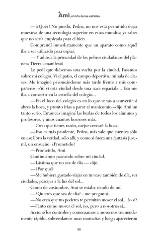 —¡¿Qué?! No puedo, Pedro, no nos está permitido dejar
muestras de una tecnología superior en estos mundos; ya sabes
que no sería empleada para el bien.
Comprendí inmediatamente que un aparato como aquél
iba a ser utilizado para espiar.
— Y adiós a la privacidad de los pobres ciudadanos del pla-
neta Tierra –manifestó.
Le pedí que diésemos una vuelta por la ciudad. Pasamos
sobre mi colegio. Vi el patio, el campo deportivo, mi sala de cla-
ses. Me imaginé pavoneándome más tarde frente a mis com-
pañeros: «Yo vi esta ciudad desde una nave espacial»... Eso me
iba a convertir en la estrella del colegio...
—En el loco del colegio es en lo que te vas a convertir si
abres la boca, y pronto irías a parar al manicomio –dijo Ami un
tanto serio. Entonces imaginé las burlas de todos los alumnos y
profesores, y unos cuantos horrores más.
—Creo que tienes razón, mejor cerraré la boca.
—Eso es más prudente, Pedro, más vale que cuentes sólo
en ese libro la verdad, sólo allí, y como si fuera una fantasía juve-
nil, un ensueño. ¿Prometido?
—Prometido, Ami.
Continuamos paseando sobre mi ciudad.
—Lástima que no sea de día — dije.
—¿Por qué?
—Me hubiera gustado viajar en tu nave también de día, ver
ciudades, paisajes a la luz del sol...
Como de costumbre, Ami se estaba riendo de mí.
—¿Quieres que sea de día? –me preguntó.
—No creo que tus poderes te permitan mover el sol... ¿o sí?
—Tanto como mover el sol, no, pero a nosotros sí...
Accionó los controles y comenzamos a movernos tremenda-
mente rápido, sobrevolamos unas montañas y luego aparecieron
80
Ami, el niño de las estrellas
ami estrellas.qxd 26/02/2008 12:29 Página 80
 