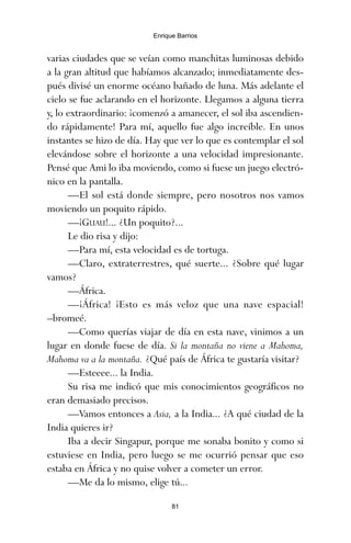 varias ciudades que se veían como manchitas luminosas debido
a la gran altitud que habíamos alcanzado; inmediatamente des-
pués divisé un enorme océano bañado de luna. Más adelante el
cielo se fue aclarando en el horizonte. Llegamos a alguna tierra
y, lo extraordinario: ¡comenzó a amanecer, el sol iba ascendien-
do rápidamente! Para mí, aquello fue algo increíble. En unos
instantes se hizo de día. Hay que ver lo que es contemplar el sol
elevándose sobre el horizonte a una velocidad impresionante.
Pensé que Ami lo iba moviendo, como si fuese un juego electró-
nico en la pantalla.
—El sol está donde siempre, pero nosotros nos vamos
moviendo un poquito rápido.
—¡GUAU!... ¿Un poquito?...
Le dio risa y dijo:
—Para mí, esta velocidad es de tortuga.
—Claro, extraterrestres, qué suerte... ¿Sobre qué lugar
vamos?
—África.
—¡África! ¡Esto es más veloz que una nave espacial!
–bromeé.
—Como querías viajar de día en esta nave, vinimos a un
lugar en donde fuese de día. Si la montaña no viene a Mahoma,
Mahoma va a la montaña. ¿Qué país de África te gustaría visitar?
—Esteeee... la India.
Su risa me indicó que mis conocimientos geográficos no
eran demasiado precisos.
—Vamos entonces a Asia, a la India... ¿A qué ciudad de la
India quieres ir?
Iba a decir Singapur, porque me sonaba bonito y como si
estuviese en India, pero luego se me ocurrió pensar que eso
estaba en África y no quise volver a cometer un error.
—Me da lo mismo, elige tú...
81
Enrique Barrios
ami estrellas.qxd 26/02/2008 12:29 Página 81
 
