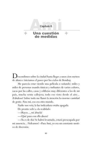 83
Descendimos sobre la ciudad hasta llegar a unos cien metros
de altura e iniciamos el paseo por los cielos de Bombay.
Me parecía estar viendo una película o soñando: miles y
miles de personas usando túnicas y turbantes de varios colores,
vacas por las calles, casas y edificios muy diferentes a los de mi
país, mucha venta callejera; todo eso visto desde el aire...
¡Fabuloso! Sobre todo me llamó la atención la enorme cantidad
de gente. Para mí, eso era otro mundo.
Nadie nos veía; la luz indicadora estaba apagada.
De pronto volví a «la realidad»:
—¡Rayos..., mi abuela!
—¿Qué pasa con ella ahora?
—¡Ya es de día! Se habrá levantado, estará preocupada por
mi ausencia... ¡Volvamos! –Para Ami, yo era un constante moti-
vo de diversión.
Ami
Capítulo 6
Una cuestión
de medidas
ami estrellas.qxd 26/02/2008 12:29 Página 83
 