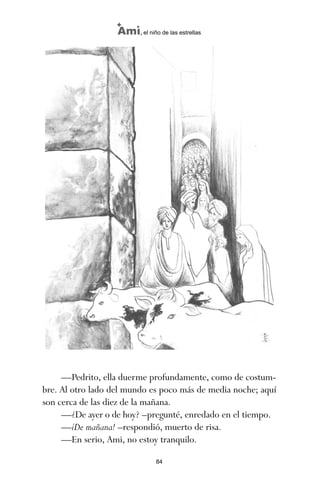 84
Ami, el niño de las estrellas
—Pedrito, ella duerme profundamente, como de costum-
bre. Al otro lado del mundo es poco más de media noche; aquí
son cerca de las diez de la mañana.
—¿De ayer o de hoy? –pregunté, enredado en el tiempo.
—¡De mañana! –respondió, muerto de risa.
—En serio, Ami, no estoy tranquilo.
ami estrellas.qxd 26/02/2008 12:29 Página 84
 