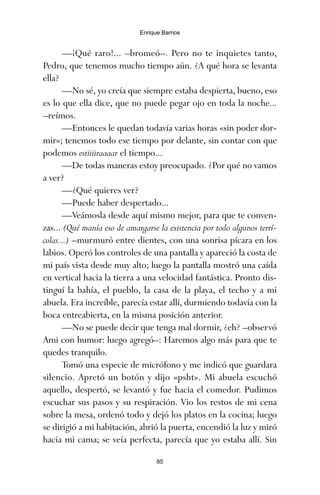 —¡Qué raro!... –bromeó–. Pero no te inquietes tanto,
Pedro, que tenemos mucho tiempo aún. ¿A qué hora se levanta
ella?
—No sé, yo creía que siempre estaba despierta, bueno, eso
es lo que ella dice, que no puede pegar ojo en toda la noche...
–reímos.
—Entonces le quedan todavía varias horas «sin poder dor-
mir»; tenemos todo ese tiempo por delante, sin contar con que
podemos estiiiiraaaar el tiempo...
—De todas maneras estoy preocupado. ¿Por qué no vamos
a ver?
—¿Qué quieres ver?
—Puede haber despertado...
—Veámosla desde aquí mismo mejor, para que te conven-
zas... (Qué manía eso de amargarse la existencia por todo algunos terrí-
colas...) –murmuró entre dientes, con una sonrisa pícara en los
labios. Operó los controles de una pantalla y apareció la costa de
mi país vista desde muy alto; luego la pantalla mostró una caída
en vertical hacia la tierra a una velocidad fantástica. Pronto dis-
tinguí la bahía, el pueblo, la casa de la playa, el techo y a mi
abuela. Era increíble, parecía estar allí, durmiendo todavía con la
boca entreabierta, en la misma posición anterior.
—No se puede decir que tenga mal dormir, ¿eh? –observó
Ami con humor: luego agregó–: Haremos algo más para que te
quedes tranquilo.
Tomó una especie de micrófono y me indicó que guardara
silencio. Apretó un botón y dijo «psht». Mi abuela escuchó
aquello, despertó, se levantó y fue hacia el comedor. Pudimos
escuchar sus pasos y su respiración. Vio los restos de mi cena
sobre la mesa, ordenó todo y dejó los platos en la cocina; luego
se dirigió a mi habitación, abrió la puerta, encendió la luz y miró
hacia mi cama; se veía perfecta, parecía que yo estaba allí. Sin
85
Enrique Barrios
ami estrellas.qxd 26/02/2008 12:29 Página 85
 