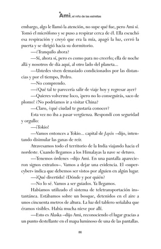 embargo, algo le llamó la atención, no supe qué fue, pero Ami sí.
Tomó el micrófono y se puso a respirar cerca de él. Ella escuchó
esa respiración y creyó que era la mía, apagó la luz, cerró la
puerta y se dirigió hacia su dormitorio.
—¿Tranquilo ahora?
—Sí, ahora sí, pero es como para no creerlo; ella de noche
allá y nosotros de día aquí, al otro lado del planeta...
—Ustedes viven demasiado condicionados por las distan-
cias y por el tiempo, Pedro.
—No comprendo.
—¿Qué tal te parecería salir de viaje hoy y regresar ayer?
—Quieres volverme loco, ¡pero no lo conseguirás, saco de
plomo! ¿No podríamos ir a visitar China?
—Claro, ¿qué ciudad te gustaría conocer?
Esta vez no iba a pasar vergüenza. Respondí con seguridad
y orgullo:
—¡Tokio!
—Vamos entonces a Tokio... capital de Japón –dijo, inten-
tando disimular las ganas de reír.
Atravesamos todo el territorio de la India viajando hacia el
nordeste. Cuando llegamos a los Himalayas la nave se detuvo.
—Tenemos órdenes –dijo Ami. En una pantalla aparecie-
ron signos extraños–. Vamos a dejar una evidencia. El «super-
cyber» indica que debemos ser vistos por alguien en algún lugar.
—¡Qué divertido! ¿Dónde y por quién?
—No lo sé. Vamos a ser guiados. Ya llegamos.
Habíamos utilizado el sistema de teletransportación ins-
tantánea. Estábamos sobre un bosque, detenidos en el aire a
unos cincuenta metros de altura. La luz del tablero señalaba que
éramos visibles. Había mucha nieve por allí.
—Esto es Alaska –dijo Ami, reconociendo el lugar gracias a
un punto destellante en el mapa luminoso de una de las pantallas.
86
Ami, el niño de las estrellas
ami estrellas.qxd 26/02/2008 12:29 Página 86
 