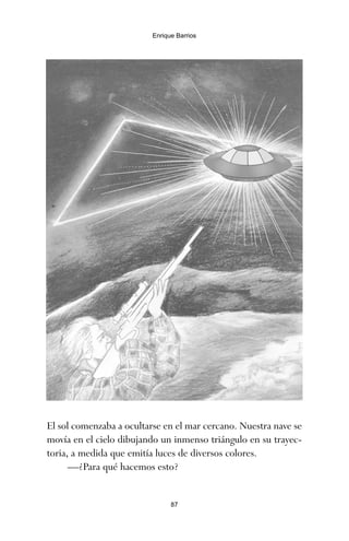 El sol comenzaba a ocultarse en el mar cercano. Nuestra nave se
movía en el cielo dibujando un inmenso triángulo en su trayec-
toria, a medida que emitía luces de diversos colores.
—¿Para qué hacemos esto?
87
Enrique Barrios
ami estrellas.qxd 26/02/2008 12:29 Página 87
 