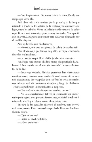 —Para impresionar. Debemos llamar la atención de ese
amigo que viene allá.
Ami observaba a un hombre por la pantalla; yo lo busqué
mirando a través de los vidrios de la ventana y lo encontré a lo
lejos, entre los árboles. Vestía una chaqueta de cazador, de color
rojo; llevaba una escopeta, parecía muy asustado. Nos apuntó
con su arma. Me agaché con temor para evitar ser alcanzado por
el posible disparo.
Ami se divertía con mis temores.
—No temas, este ovni es a prueba de balas y de mucho más.
Nos elevamos y quedamos muy alto, siempre emitiendo
destellos multicolores.
—Es necesario que él no olvide jamás este encuentro.
Pensé que para que no olvidase nunca el espectáculo basta-
ba con haber pasado por el aire, sin necesidad de asustarlo tan-
to. Se lo dije.
—Estás equivocado. Muchas personas han visto pasar
nuestras naves, pero no lo recuerdan. Si en el momento de ver-
nos estaban muy pre-ocupadas con sus feas historias mentales,
nos miraron casi sin prestarnos atención, y luego lo olvidaron.
Tenemos estadísticas impresionantes al respecto.
—¿Por qué es necesario que ese hombre nos vea?
—No lo sé exactamente; tal vez su testimonio sea impor-
tante para alguna otra persona interesante, especial, o tal vez él
mismo lo sea. Voy a enfocarlo con el «sensómetro».
En otra de las pantallas apareció el hombre, pero se veía
casi transparente. En el centro de su pecho brillaba una luz dora-
da muy bonita.
—¿Qué es esa luz?
—Indica su nivel evolutivo.
—¿Nivel evolutivo?
88
Ami, el niño de las estrellas
ami estrellas.qxd 26/02/2008 12:29 Página 88
 