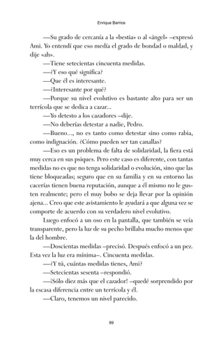 —Su grado de cercanía a la «bestia» o al «ángel» –expresó
Ami. Yo entendí que eso medía el grado de bondad o maldad, y
dije «ah».
—Tiene setecientas cincuenta medidas.
—¿Y eso qué significa?
—Que él es interesante.
—¿Interesante por qué?
—Porque su nivel evolutivo es bastante alto para ser un
terrícola que se dedica a cazar...
—Yo detesto a los cazadores –dije.
—No deberías detestar a nadie, Pedro.
—Bueno..., no es tanto como detestar sino como rabia,
como indignación. ¿Cómo pueden ser tan canallas?
—Eso es un problema de falta de solidaridad, la fiera está
muy cerca en sus psiques. Pero este caso es diferente, con tantas
medidas no es que no tenga solidaridad o evolución, sino que las
tiene bloqueadas; seguro que en su familia y en su entorno las
cacerías tienen buena reputación, aunque a él mismo no le gus-
ten realmente; pero el muy bobo se deja llevar por la opinión
ajena... Creo que este avistamiento le ayudará a que alguna vez se
comporte de acuerdo con su verdadero nivel evolutivo.
Luego enfocó a un oso en la pantalla, que también se veía
transparente, pero la luz de su pecho brillaba mucho menos que
la del hombre.
—Doscientas medidas –precisó. Después enfocó a un pez.
Esta vez la luz era mínima–. Cincuenta medidas.
—¿Y tú, cuántas medidas tienes, Ami?
—Setecientas sesenta –respondió.
—¡Sólo diez más que el cazador! –quedé sorprendido por
la escasa diferencia entre un terrícola y él.
—Claro, tenemos un nivel parecido.
89
Enrique Barrios
ami estrellas.qxd 26/02/2008 12:29 Página 89
 