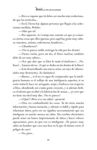—Pero se supone que tú debes ser mucho más evoluciona-
do que los terrícolas...
—En la Tierra hay algunas personas que llegan a las ocho-
cientas medidas, Pedrito.
—¡Más que tú!
—Por supuesto. La ventaja mía consiste en que yo conoz-
co ciertas cosas que ellos ignoran, pero aquí hay gente muy valio-
sa: maestros, artistas, enfermeras, bomberos...
—¡¿Bomberos?!
—¿No te parece noble arriesgar la vida por los demás?
—Tienes razón, pero mi tío, el físico nuclear, también
debe de ser muy valioso...
—¿Ese que dice que «a Dios lo mató el intelecto»?... ¿Va-
lioso?... Famoso tal vez. ¿A qué se dedica tu tío dentro de la física?
—Está desarrollando una nueva arma, un rayo de ultraso-
nidos muy destructivo. ¡Es fantástico!
—Bueno..., si él no es capaz de comprender que la inteli-
gencia humana es el reflejo de una inteligencia superior, si su
corta visión le hace ser arrogante, torpe y burlesco con respecto
a Dios, ofendiendo así a tanta gente creyente, y si además dedi-
ca el talento que recibió a la fabricación de armas..., yo creo que
no tiene un nivel muy alto. ¿No te parece?
—¡¿Qué?! ¡Pero si es un sabio! –protesté.
—Otra vez confundiendo las cosas. Tu tío tiene mucha
información y buena memoria, y además es hábil y rápido para
relacionar datos; pero eso no significa necesariamente que sea
inteligente ni mucho menos un sabio. Un cerebro electrónico
puede tener un banco impresionante de datos y hacer veloces
operaciones, pero no por eso es inteligente. ¿Te parece muy
sabio un hombre que cava una fosa en la que él mismo corre el
peligro de caer?
—No, pero...
90
Ami, el niño de las estrellas
ami estrellas.qxd 26/02/2008 12:29 Página 90
 