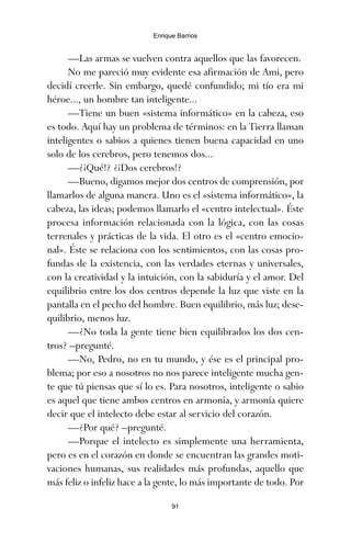 —Las armas se vuelven contra aquellos que las favorecen.
No me pareció muy evidente esa afirmación de Ami, pero
decidí creerle. Sin embargo, quedé confundido; mi tío era mi
héroe..., un hombre tan inteligente...
—Tiene un buen «sistema informático» en la cabeza, eso
es todo. Aquí hay un problema de términos: en la Tierra llaman
inteligentes o sabios a quienes tienen buena capacidad en uno
solo de los cerebros, pero tenemos dos...
—¿¡Qué!? ¿¡Dos cerebros!?
—Bueno, digamos mejor dos centros de comprensión, por
llamarlos de alguna manera. Uno es el «sistema informático», la
cabeza, las ideas; podemos llamarlo el «centro intelectual». Éste
procesa información relacionada con la lógica, con las cosas
terrenales y prácticas de la vida. El otro es el «centro emocio-
nal». Éste se relaciona con los sentimientos, con las cosas pro-
fundas de la existencia, con las verdades eternas y universales,
con la creatividad y la intuición, con la sabiduría y el amor. Del
equilibrio entre los dos centros depende la luz que viste en la
pantalla en el pecho del hombre. Buen equilibrio, más luz; dese-
quilibrio, menos luz.
—¿No toda la gente tiene bien equilibrados los dos cen-
tros? –pregunté.
—No, Pedro, no en tu mundo, y ése es el principal pro-
blema; por eso a nosotros no nos parece inteligente mucha gen-
te que tú piensas que sí lo es. Para nosotros, inteligente o sabio
es aquel que tiene ambos centros en armonía, y armonía quiere
decir que el intelecto debe estar al servicio del corazón.
—¿Por qué? –pregunté.
—Porque el intelecto es simplemente una herramienta,
pero es en el corazón en donde se encuentran las grandes moti-
vaciones humanas, sus realidades más profundas, aquello que
más feliz o infeliz hace a la gente, lo más importante de todo. Por
91
Enrique Barrios
ami estrellas.qxd 26/02/2008 12:29 Página 91
 