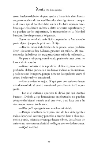 eso el intelecto debe servir para ayudar a hacer feliz al ser huma-
no, pero muchos de los aquí llamados «inteligentes» creen que
es al revés, que el hombre debe servir a los fríos cálculos cere-
brales que ellos hacen en base a datos o teorías superficiales, y
no pueden ver lo importante, lo transcendente: la felicidad
humana. Eso simplemente lo ignoran.
Como me resultaba más fácil comprender a Ami cuando
ponía algún ejemplo, le pedí uno. Él dijo:
—Bueno, unos industriales de la pesca, locos, podrían
decir: «Si sacamos diez ballenas, ganamos un millón... ¡Si saca-
mos todas las ballenas del mar, ganaríamos miles de millones!»...
Me puse a reír porque Ami estaba poniendo caras como de
loco al decir aquello.
—Gente así sólo ve lo superficial: el dinero; pero no ve lo
profundo: el daño que causa a los demás, incluso a ellos mismos,
y no lo ve o no le importa porque tiene un desequilibrio entre el
centro intelectual y el emocional.
—Ahora entiendo mejor. ¿Y qué pasa con quienes tienen
más desarrollado el centro emocional que el intelectual? –pre-
gunté.
—Ése es el extremo opuesto; tú dirías que son «tontos
buenos». Debido a sus limitaciones intelectuales no pueden
comprender bien el mundo en el que viven, y eso hace que a fin
de cuentas no sean tan buenos.
—¿Por qué? –pregunté con mucha curiosidad.
—Porque resultaría fácil para uno de tus «inteligentes
malos» lavarles el cerebro y ponerlos a hacerse daño a ellos mis-
mos o a otros, mientras creen que hacen el bien. Los afectos de
quienes no razonan con claridad no llegan a ser verdadero amor.
—¿Qué les falta?
92
Ami, el niño de las estrellas
ami estrellas.qxd 26/02/2008 12:29 Página 92
 