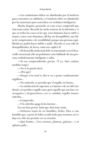 —Los sentimientos deben ser alumbrados por el intelecto
para convertirse en sabiduría, y el intelecto debe ser alumbrado
por las emociones para convertirse en verdadera inteligencia.
Mucho después, pensando en estas cosas comprendí que
Ami tenía razón. Recordé las malas noticias de la televisión y vi
que en todos los casos en los que seres humanos hacen sufrir o
matan a otros seres humanos, allí hay un desequilibrio, una fal-
ta de comprensión o de sensibilidad, porque una persona equi-
librada no podría hacer infeliz a nadie. Hacerlo es cosa sólo de
desequilibrados, de locos, como me explicó él.
—El desarrollo intelectual debe ir armonizado con el desa-
rrollo emocional; sólo así podríamos estar hablando de una per-
sona verdaderamente inteligente o sabia.
—Ya voy comprendiendo, gracias. ¿Y yo, Ami, cuántas
medidas tengo?
—No te lo puedo decir.
—¿Por qué?
—Porque si tu nivel es alto te vas a poner vanidosamente
orgulloso...
—No entiendo, yo pensaba que el orgullo era bueno...
—La satisfacción de superarse a sí mismo o de ser útil a los
demás, eso produce orgullo sano; pero aquello que nos hace ser
arrogantes y despreciativos, eso es vanidad, orgullo insano,
soberbia...
—Comprendo...
—Y la soberbia apaga la luz interior...
Eso me hizo pensar. Intuí que Ami tenía razón.
—Debemos tratar de ser humildes, Pedro. Dios es tan
humilde que, a pesar de haber creado todo para nosotros, no se
deja ver, sólo nos permite ver su creación.
—Qué bonito... Crea océanos, planetas, galaxias... y ni
aplausos pide...
93
Enrique Barrios
ami estrellas.qxd 26/02/2008 12:29 Página 93
 