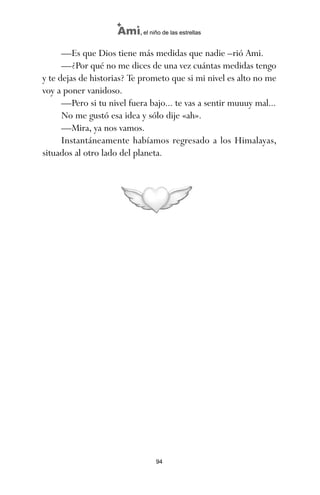 —Es que Dios tiene más medidas que nadie –rió Ami.
—¿Por qué no me dices de una vez cuántas medidas tengo
y te dejas de historias? Te prometo que si mi nivel es alto no me
voy a poner vanidoso.
—Pero si tu nivel fuera bajo... te vas a sentir muuuy mal...
No me gustó esa idea y sólo dije «ah».
—Mira, ya nos vamos.
Instantáneamente habíamos regresado a los Himalayas,
situados al otro lado del planeta.
94
Ami, el niño de las estrellas
ami estrellas.qxd 26/02/2008 12:29 Página 94
 