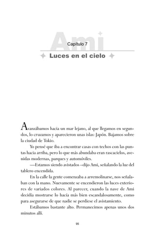 95
Avanzábamos hacia un mar lejano, al que llegamos en segun-
dos, lo cruzamos y aparecieron unas islas: Japón. Bajamos sobre
la ciudad de Tokio.
Yo pensé que iba a encontrar casas con techos con las pun-
tas hacia arriba, pero lo que más abundaba eran rascacielos, ave-
nidas modernas, parques y automóviles.
—Estamos siendo avistados –dijo Ami, señalando la luz del
tablero encendida.
En la calle la gente comenzaba a arremolinarse, nos señala-
ban con la mano. Nuevamente se encendieron las luces exterio-
res de variados colores. Al parecer, cuando la nave de Ami
decidía mostrarse lo hacía más bien escandalosamente, como
para asegurarse de que nadie se perdiese el avistamiento.
Estábamos bastante alto. Permanecimos apenas unos dos
minutos allí.
Ami
Capítulo 7
Luces en el cielo
ami estrellas.qxd 26/02/2008 12:29 Página 95
 