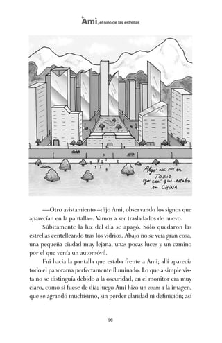 96
Ami, el niño de las estrellas
—Otro avistamiento –dijo Ami, observando los signos que
aparecían en la pantalla–. Vamos a ser trasladados de nuevo.
Súbitamente la luz del día se apagó. Sólo quedaron las
estrellas centelleando tras los vidrios. Abajo no se veía gran cosa,
una pequeña ciudad muy lejana, unas pocas luces y un camino
por el que venía un automóvil.
Fui hacia la pantalla que estaba frente a Ami; allí aparecía
todo el panorama perfectamente iluminado. Lo que a simple vis-
ta no se distinguía debido a la oscuridad, en el monitor era muy
claro, como si fuese de día; luego Ami hizo un zoom a la imagen,
que se agrandó muchísimo, sin perder claridad ni definición; así
ami estrellas.qxd 26/02/2008 12:29 Página 96
 