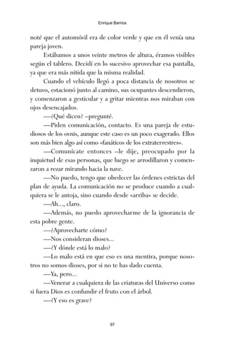 noté que el automóvil era de color verde y que en él venía una
pareja joven.
Estábamos a unos veinte metros de altura, éramos visibles
según el tablero. Decidí en lo sucesivo aprovechar esa pantalla,
ya que era más nítida que la misma realidad.
Cuando el vehículo llegó a poca distancia de nosotros se
detuvo, estacionó junto al camino, sus ocupantes descendieron,
y comenzaron a gesticular y a gritar mientras nos miraban con
ojos desencajados.
—¿Qué dicen? –pregunté.
—Piden comunicación, contacto. Es una pareja de estu-
diosos de los ovnis, aunque este caso es un poco exagerado. Ellos
son más bien algo así como «fanáticos de los extraterrestres».
—Comunícate entonces –le dije, preocupado por la
inquietud de esas personas, que luego se arrodillaron y comen-
zaron a rezar mirando hacia la nave.
—No puedo, tengo que obedecer las órdenes estrictas del
plan de ayuda. La comunicación no se produce cuando a cual-
quiera se le antoja, sino cuando desde «arriba» se decide.
—Ah..., claro.
—Además, no puedo aprovecharme de la ignorancia de
esta pobre gente.
—¿Aprovecharte cómo?
—Nos consideran dioses...
—¿Y dónde está lo malo?
—Lo malo está en que eso es una mentira, porque noso-
tros no somos dioses, por si no te has dado cuenta.
—Ya, pero...
—Venerar a cualquiera de las criaturas del Universo como
si fuera Dios es confundir el fruto con el árbol.
—¿Y eso es grave?
97
Enrique Barrios
ami estrellas.qxd 26/02/2008 12:29 Página 97
 