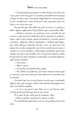 —No demasiado para quien no sabe mucho acerca de estas
cosas, pero sería muy grave si nosotros pretendiésemos usurpar
el lugar de Dios ante la desviada religiosidad de estas personas.
Si nos considerasen como hermanos más avanzados, pero no
dioses, eso sería otra cosa.
Me pareció que Ami debía sacar de su error a esa pareja y
darles alguna explicación. Él percibió lo que yo pensaba y dijo:
—Pedrito, nosotros no podemos estar sacando de sus
errores a cada uno de los habitantes de los mundos no evolucio-
nados, sobre todo cuando, aparte de intelecto y corazón, tienen
escrituras, religiones, libros espirituales y también psicólogos,
que están allí para aclararles muchas cosas. Lo que hace esta
pareja no es nada comparado con errores mucho peores que se
cometen en estos mundos, y allí tampoco podemos intervenir,
aunque sucedan cosas terribles. En este preciso instante a miles
de personas las están matando o torturando en muchos planetas,
aquí mismo también.
—¿En serio?...
—Muy en serio.
—¿Y ustedes no pueden hacer nada?
—No, Pedro, no podemos, por nueve buenas razones que
ya conoces, y hay otras más, pero por ahora no te enredaré más
la cabecita.
Encontré que ésa era una buena ocasión para comentarle
algunas ideas que siempre, toda la vida, durante laaaaargos trece
años, me habían rondado:
—A veces me parece que Dios no es tan bueno, Ami.
¿Cómo puede permitir que pasen esas cosas?
Él se puso de pie, miró por las ventanas y dijo:
—Dios no puede amarrarle las manos a nadie...
No entendí qué quiso decir con eso y le pedí que fuese más
claro.
98
Ami, el niño de las estrellas
ami estrellas.qxd 26/02/2008 12:29 Página 98
 