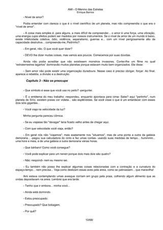 AMI - O Menino das Estrelas
Enrique Barrios
- Nível de amor?
Podia entender com clareza o que é o nível científico de um planeta, mas não compreendia o que era o
“nível de amor”.
- A coisa mais simples é, para alguns, a mais difícil de compreender... o amor é uma força, uma vibração,
uma energia cujos efeitos podem ser medidos por nossos instrumentos. Se o nível de amor de um mundo é baixo,
existe infelicidade coletiva, ódio, violência, separatismo, guerras e... com um nível perigosamente alto de
capacidade destrutiva... compreende-me, Pedrinho?
- Em geral, não. O que você quer dizer?
- DEVO lhe dizer muitas coisas, mas vamos aos poucos. Comecemos por suas dúvidas.
Ainda não podia acreditar que não existissem monstros invasores. Contei-lhe um filme no qual
“extraterrestres lagartos” dominavão muitos planetas porque estavam muito bem organizados. Ele disse:
- Sem amor não pode existir uma organização duradoura. Nesse caso é preciso obrigar, forçar. Ao final,
aparece a rebeldia, a divisão e a destruição.
Capítulo 3 - Não se preocupe
- Que símbolo é esse que você usa no peito? -perguntei.
- É o emblema do meu trabalho -respondeu, enquanto apontava para cima- Sabe? aqui "pertinho", num
planeta de Sírio, existem praias cor violeta... são esplêndidas. Se você visse o que é um entardecer com esses
dois sóis gigantes...
- Você viaja na velocidade da luz?
Minha pergunta pareceu cômica.
- Se eu viajasse tão "devagar" teria ficado velho antes de chegar aqui.
- Com que velocidade você viaja, então?
- Em geral nós não "viajamos"; mais exatamente nos "situamos", mas de uma ponta a outra da galáxia
demoraria... -pegou sua calculadora do cinto e fez umas contas- usando suas medidas de tempo... hummmm...
uma hora e meia, e de uma galáxia a outra demoraria várias horas.
- Que bárbaro! Como você consegue?
- Você pode explicar para um nenen porque dois mais dois são quatro?
- Não -respondi- nem eu mesmo sei.
- Eu também não posso lhe explicar algumas coisas relacionadas com a contração e a curvatura do
espaço-tempo... nem precisa... Veja como deslizam essas aves pela areia, como se patinassem... que maravilha!
Ami estava contemplando umas avesque corriam em grupo pela praia, colhendo algum alimento que as
ondas depositavam na areia. Lembrei que era tarde.
- Tenho que ir embora... minha vovó...
- Ainda está dormindo.
- Estou preocupado.
- Preocupado? Que bobagem.
- Por quê?
10/68/
 