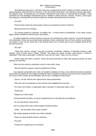 AMI - O Menino das Estrelas
Enrique Barrios
- Se fizéssemos algo assim, a primeira coisa que conseguiríamos seriam milhões de infartos cardíacos, por
culpa justamente desses filmes de invasores, e nós não somos desumanos, não podemos provocar algo assim.
Em segundo lugar, se disséssemos, por exemplo: transformem suas armas em instrumentos de trabalho, vocês
pensariam ser uma estratégia extraterrestre para os debilitar e depois dominar o planeta. Terceiro, vamos supor
que cheguem a compreender que somos inofensívos, também não abandonariam as armas.
- Por quê?
- Porque teriam medo dos outros países. Quem vai se desarmar primeiro? Nenhum.
- Mas eles devem ter confiança...
- As crianças podem ter confiança, os adultos não... e menos ainda os presidentes, e com razão, porque
alguns sentem vontade de dominar tudo o que podem...
Eu estava realmente nervoso.Comecei a procurar uma solução para evitar a guerra e a possível destruição
da humanidade. Pensei que os extraterrestres poderiam tomar o poder pela força na Terra, destruir as bombas e
nos obrigar a viver em paz. Disse isso a ele. Quando parou de rir, afirmou que eu não conseguia deixar de ser
terrícola ao pensar.
- Por quê?
- "Pela força, destruir, obrigar", tudo isso é terrícola, incivilizado, violência. A liberdade humana é algo
sagrado, tanto a nossa como a alheia. "Obrigar" não existe em nossos mundos; cada pessoa é valiosa e
respeitada. "Pela força e destruição" é violência, o que vem de "violar"; violar a Lei do universo...
- Então vocês não fazem a guerra? -Ainda não tinha terminado de fazer esta pergunta quando me senti
estúpido por tê-la feito.
Olhou-me com carinho e colocando a mão no meu ombro, disse:
- Nós não fazemos a guerra, porque acreditamos em Deus.
Sua resposta surpreendeu-me muito. Eu também acreditava em Deus, mas ultimamente estava pensando
que somente os padres do meu colégio acreditavam Nele, e também as pessoas com pouca cultura, porque tenho
um tio que é físico nuclear da Universidade e ele diz que "a inteligência matou Deus".
- Seu tio ‚ um tolo -afirmou Ami, depois de ler meus pensamentos.
- Não acho; ele é considerado um dos homens mais inteligêntes do meu país.
- É um tolo -Ami insistia- a maçã pode matar a macieira? A onda pode matar o mar?...
- Pensei que...
- Enganou-se. Deus existe.
Fiquei pensando em Deus, um pouco arrependido por ter duvidado da sua existência.
- Ei, tira essa barba e essa túnica!
Ami ria, porque tinha visto minhas imagens mentais de Deus.
- Então... não tem barba, Deus raspa a barba?
Meu amigo espacial se divertia com minha confusão.
- Esse é um deus terrestre demais -comentou.
- Por quê?
- Porque tem a aparência de um terrestre.
13/68/
 