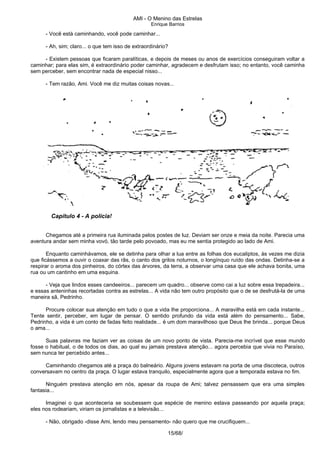 AMI - O Menino das Estrelas
Enrique Barrios
- Você está caminhando, você pode caminhar...
- Ah, sim; claro... o que tem isso de extraordinário?
- Existem pessoas que ficaram paralíticas, e depois de meses ou anos de exercícios conseguiram voltar a
caminhar; para elas sim, é extraordinário poder caminhar, agradecem e desfrutam isso; no entanto, você caminha
sem perceber, sem encontrar nada de especial nisso...
- Tem razão, Ami. Você me diz muitas coisas novas...
Capítulo 4 - A polícia!
Chegamos até a primeira rua iluminada pelos postes de luz. Deviam ser onze e meia da noite. Parecia uma
aventura andar sem minha vovó, tão tarde pelo povoado, mas eu me sentia protegido ao lado de Ami.
Enquanto caminhávamos, ele se detinha para olhar a lua entre as folhas dos eucaliptos, às vezes me dizia
que ficássemos a ouvir o coaxar das rãs, o canto dos grilos noturnos, o longínquo ruído das ondas. Detinha-se a
respirar o aroma dos pinheiros, do córtex das árvores, da terra, a observar uma casa que ele achava bonita, uma
rua ou um cantinho em uma esquina.
- Veja que lindos esses candeeiros... parecem um quadro... observe como cai a luz sobre essa trepadeira...
e essas anteninhas recortadas contra as estrelas... A vida não tem outro propósito que o de se desfrutá-la de uma
maneira sã, Pedrinho.
Procure colocar sua atenção em tudo o que a vida lhe proporciona... A maravilha está em cada instante...
Tente sentir, perceber, em lugar de pensar. O sentido profundo da vida está além do pensamento... Sabe,
Pedrinho, a vida é um conto de fadas feito realidade... é um dom maravilhoso que Deus lhe brinda... porque Deus
o ama...
Suas palavras me faziam ver as coisas de um novo ponto de vista. Parecia-me incrível que esse mundo
fosse o habitual, o de todos os dias, ao qual eu jamais prestava atenção... agora percebia que vivia no Paraíso,
sem nunca ter percebido antes...
Caminhando chegamos até a praça do balneário. Alguns jovens estavam na porta de uma discoteca, outros
conversavam no centro da praça. O lugar estava tranquilo, especialmente agora que a temporada estava no fim.
Ninguém prestava atenção em nós, apesar da roupa de Ami; talvez pensassem que era uma simples
fantasia...
Imaginei o que aconteceria se soubessem que espécie de menino estava passeando por aquela praça;
eles nos rodeariam, viriam os jornalistas e a televisão...
- Não, obrigado -disse Ami, lendo meu pensamento- não quero que me crucifiquem...
15/68/
 