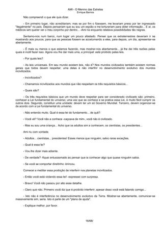 AMI - O Menino das Estrelas
Enrique Barrios
Não compreendi o que ele quis dizer.
- Em primeiro lugar, não acreditariam; mas se por fim o fizessem, me levariam preso por ter ingressado
"ilegalmente" no país. Depois pensariam que eu sou um espião e me torturariam para obter informação... E aí, os
médicos iam querer ver o meu corpinho por dentro... -Ami ria enquanto relatava possibilidades tão negras.
Sentamo-nos num barco, num lugar um pouco afastado. Pensei que os extraterrestres deveriam ir se
mostrando aos poucos, para que as pessoas fossem se acostumando a eles, para depois, um dia, apresentar-se
abertamente.
- Ë mais ou menos o que estamos fazendo, mas mostrar-nos abertamente... já lhe dei três razões pelas
quais é inútil fazer isso. Agora vou lhe dar mais uma, a principal: está proibido pelas leis.
- Por quais leis?
- As leis universais. Em seu mundo existem leis, não é? Nos mundos civilizados também existem normas
gerais que todos devem respeitar; uma delas é não interfirir no desenvolvimento evolutivo dos mundos
incivilizados.
- Incivilizados?
- Chamamos incivilizados aos mundos que não respeitam os três requisitos básicos...
- Quais são?
- Os três requisitos básicos que um mundo deve respeitar para ser considerado civilizado são: primeiro,
conhecer a Lei fundamental do universo; uma vez que se conhece e se pratica essa Lei, é muito fácil cumprir os
outros dois. Segundo, constituir uma unidade: devem ter um só Governo Mundial. Terceiro, devem organizar-se
de acordo com a Lei fundamental do universo.
- Não entendo muito. Qual é essa lei do fundamento... de quê?
- Você vê? Você não a conhece -caçoava de mim-, você não é civilizado.
- Mas eu sou uma criança... Acho que os adultos sim a conhecem, os cientístas, os presidentes...
Ami riu com vontade.
- Adultos... cientístas... presidentes! Esses menos que ninguém, salvo raras exceções.
- Qual é essa lei?
- Vou lhe dizer mais adiante.
- De verdade? -fiquei entusiasmado ao pensar que ia conhecer algo que quase ninguém sabia.
- Se você se comportar direitinho -brincou.
Comecei a meditar essa proibição de interferir nos planetas incivilizados.
- Então você está violando essa lei! -expressei com surpresa.
- Bravo! Você não passou por alto esse detalhe.
- Claro que não. Primeiro você diz que é proibído interferir; apesar disso você está falando comigo...
- Isto não é interferência no desenvolvimento evolutivo da Terra. Mostrar-se abertamente, comunicar-se
massivamente sim, seria. Isto é parte de um "plano de ajuda".
- Explique melhor, por favor.
16/68/
 