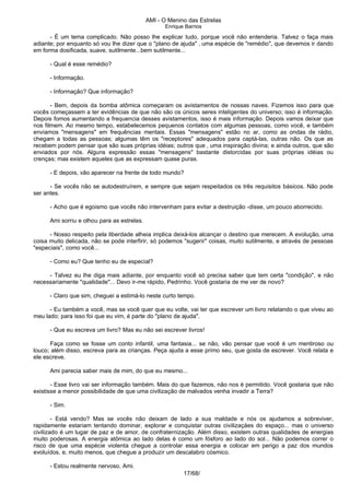 AMI - O Menino das Estrelas
Enrique Barrios
- É um tema complicado. Não posso lhe explicar tudo, porque você não entenderia. Talvez o faça mais
adiante; por enquanto só vou lhe dizer que o "plano de ajuda" ‚ uma espécie de "remédio", que devemos ir dando
em forma dosificada, suave, sutilmente...bem sutilmente...
- Qual é esse remédio?
- Informação.
- Informação? Que informação?
- Bem, depois da bomba atômica começaram os avistamentos de nossas naves. Fizemos isso para que
vocês começassem a ter evidências de que não são os únicos seres inteligentes do universo; isso é informação.
Depois fomos aumentando a frequencia desses avistamentos, isso é mais informação. Depois vamos deixar que
nos filmem. Ao mesmo tempo, estabelecemos pequenos contatos com algumas pessoas, como você, e também
enviamos "mensagens" em frequências mentais. Essas "mensagens" estão no ar, como as ondas de rádio,
chegam a todas as pessoas; algumas têm os "receptores" adequados para captá-las, outras não. Os que as
recebem podem pensar que são suas próprias idéias; outros que ‚ uma inspiração divina; e ainda outros, que são
enviados por nós. Alguns expressão essas "mensagens" bastante distorcidas por suas próprias idéias ou
crenças; mas existem aqueles que as expressam quase puras.
- E depois, vão aparecer na frente de todo mundo?
- Se vocês não se autodestruírem, e sempre que sejam respeitados os três requisitos básicos. Não pode
ser antes.
- Acho que é egoismo que vocês não intervenham para evitar a destruição -disse, um pouco aborrecido.
Ami sorriu e olhou para as estrelas.
- Nosso respeito pela liberdade alheia implica deixá-los alcançar o destino que merecem. A evolução‚ uma
coisa muito delicada, não se pode interfirir, só podemos "sugerir" coisas, muito sutilmente, e através de pessoas
"especiais", como você...
- Como eu? Que tenho eu de especial?
- Talvez eu lhe diga mais adiante, por enquanto você só precisa saber que tem certa "condição", e não
necessariamente "qualidade"... Devo ir-me rápido, Pedrinho. Você gostaria de me ver de novo?
- Claro que sim, cheguei a estimá-lo neste curto tempo.
- Eu também a você, mas se você quer que eu volte, vai ter que escrever um livro relatando o que viveu ao
meu lado; para isso foi que eu vim, é parte do "plano de ajuda".
- Que eu escreva um livro? Mas eu não sei escrever livros!
Faça como se fosse um conto infantil, uma fantasia... se não, vão pensar que você é um mentiroso ou
louco; além disso, escreva para as crianças. Peça ajuda a esse primo seu, que gosta de escrever. Você relata e
ele escreve.
Ami parecia saber mais de mim, do que eu mesmo...
- Esse livro vai ser informação também. Mais do que fazemos, não nos é permitido. Você gostaria que não
existisse a menor possibilidade de que uma civilização de malvados venha invadir a Terra?
- Sim.
- Está vendo? Mas se vocês não deixam de lado a sua maldade e nós os ajudamos a sobreviver,
rapidamente estariam tentando dominar, explorar e conquistar outras civilizaçäes do espaço... mas o universo
civilizado é um lugar de paz e de amor, de confraternização. Além disso, existem outras qualidades de energias
muito poderosas. A energia atômica ao lado delas é como um fósforo ao lado do sol... Não podemos correr o
risco de que uma espécie violenta chegue a controlar essa energia e colocar em perigo a paz dos mundos
evoluídos, e, muito menos, que chegue a produzir um descalabro cósmico.
- Estou realmente nervoso, Ami.
17/68/
 