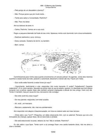 AMI - O Menino das Estrelas
Enrique Barrios
- Pelo perigo de um descalabro cósmico?
- Não. Porque penso que já é muito tarde...
- Tarde para salvar a humanidade, Pedrinho?
- Não. Para me deitar.
Ami se dobrava de tanto rir.
- Calma, Pedrinho. Vamos ver a sua vovó.
Pegou a pequena televisão da fivela do seu cinto. Apareceu minha vovó dormindo com a boca entreaberta.
- Desfruta realmente o sono -brincou.
- Estou cansado. Gostaria de dormir, eu também.
- Bem, vamos.
Caminhávamos para minha casa quando encontramos um veículo policial. Os agentes, vendo dois meninos
sozinhos a essas horas da noite, pararam o automóvel, desceram e vieram até nós. Fiquei com medo.
- Que vocês estão fazendo a estas horas por aqui?
- Caminhando, desfrutando a vida -respondeu Ami muito tranquilo- E vocês? Trabalhando? Caçando
malandros? -E riu como sempre. Assustei-me ainda mais do que já estava, quando vi a liberdade que Ami estava
tomando com a polícia; apesar disso eles também acharam engraçada a atitude de meu amigo, riram com ele.
Tentei rir também, mas por causa do meu nervosismo não consegui.
- De onde você tirou essa roupa?
- De meu planeta -respondeu com total ousadia.
- Ah, você ‚ um marciano.
- Marciano, exatamente, não; mas sou extraterrestre.
Ami respondia com alegria e despreocupação, em troca eu estava cada vez mais nervoso.
- Onde está o seu "ovni"? -Perguntou um deles observando Ami, com ar paternal. Pensava que era uma
brincadeira de crianças; apesar disso, ele só dizia toda a verdade.
- Ele está estacionado na praia, debaixo do mar. Não é verdade, Pedrinho?
Eu não sabia o que fazer. Tentei sorrir e só consegui fazer uma careta bastante idiota, não me atrevi a
dizer a verdade.
18/68/
 