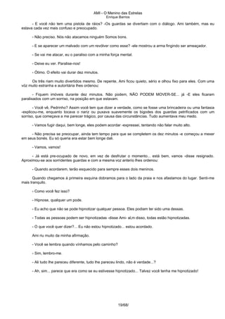 AMI - O Menino das Estrelas
Enrique Barrios
- E você não tem uma pistola de ráios? -Os guardas se divertiam com o diálogo. Ami também, mas eu
estava cada vez mais confuso e preocupado.
- Não preciso. Nós não atacamos ninguém Somos bons.
- E se aparecer um malvado com um revólver como esse? -ele mostrou a arma fingindo ser ameaçador.
- Se vai me atacar, eu o paraliso com a minha força mental.
- Deixe eu ver. Paralise-nos!
- Ótimo. O efeito vai durar dez minutos.
Os três riam muito divertidos mesmo. De repente, Ami ficou quieto, sério e olhou fixo para eles. Com uma
vóz muito estranha e autoritária lhes ordenou:
- Fiquem imóveis durante dez minutos. Não podem, NÃO PODEM MOVER-SE... já -E eles ficaram
paralisados com um sorriso, na posição em que estavam.
- Você vê, Pedrinho? Assim você tem que dizer a verdade, como se fosse uma brincadeira ou uma fantasia
-explicou-me, enquanto tocava o nariz ou puxava suavemente os bigodes dos guardas petrificados com um
sorriso, que começava a me parecer trágico, por causa das circunstâncias. Tudo aumentava meu medo.
- Vamos fugir daqui, bem longe, eles podem acordar -expressei, tentando não falar muito alto.
- Não precisa se preocupar, ainda tem tempo para que se completem os dez minutos -e começou a mexer
em seus bonés. Eu só queria era estar bem longe dali.
- Vamos, vamos!
- Já está pre-ocupado de novo, em vez de desfrutar o momento... está bem, vamos -disse resignado.
Aproximou-se aos sorridentes guardas e com a mesma voz anterio lhes ordenou:
- Quando acordarem, terão esquecido para sempre esses dois meninos.
Quando chegamos á primeira esquina dobramos para o lado da praia e nos afastamos do lugar. Senti-me
mais tranquilo.
- Como você fez isso?
- Hipnose, qualquer um pode.
- Eu acho que não se pode hipnotizar qualquer pessoa. Eles podiam ter sido uma dessas.
- Todas as pessoas podem ser hipnotizadas -disse Ami- al‚m disso, todas estão hipnotizadas.
- O que você quer dizer?... Eu não estou hipnotizado... estou acordado.
Ami riu muito da minha afirmação.
- Você se lembra quando vínhamos pelo caminho?
- Sim, lembro-me.
- Ali tudo lhe pareceu diferente, tudo lhe pareceu lindo, não é verdade...?
- Ah, sim... parece que era como se eu estivesse hipnotizado... Talvez você tenha me hipnotizado!
19/68/
 