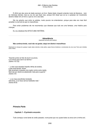 AMI - O Menino das Estrelas
Enrique Barrios
É difícil aos dez anos de idade escrever um livro. Nesta idade ninguém entende muito de literatura... nem
se interessa demais; mas eu vou ter que fazer isso, porque Ami disse que se eu o quisesse ver novamente
deveria relatar em um livro o que eu vivi a seu lado.
Ele me advertiu que entre os adultos, muito poucos me entenderiam, porque para eles era mais fácil
acreditar no terrível do que no maravilhoso.
Para evitar problemas ele me recomendou que dissesse que tudo era uma fantasia, uma história para
crianças.
Eu vou obedecer-lhe ISTO É UMA HISTÓRIA.
Advertência
(destinada somente para adultos)
Não continue lendo, você não vai gostar, daqui em diante é maravilhoso
Destinado às crianças de qualquer nação desta redonda e bela pátria, esses futuros herdeiros e construtores de uma nova Terra sem divisões
entre irmãos.
“Quando juntos se hão de reunir os povos,
e os reinos para servir ao Senhor.”
(Salmo 101:23)
“...e das suas espadas forjarão relhas de arados,
e das suas lanças, foices.
Não levantará a espada uma nação contra outra nação,
Nem daí por diante se adestrarão mais para a guerra.”
(Isaías 2:4)
“...e os meus escolhidos herdarão
esta terra, e os meus servos habitarão nela.”
(Isaías 65:9)
Primeira Parte
Capítulo 1 - O primeiro encontro
Tudo começou numa tarde do verão passado, numa praia que vou quase todos os anos com a minha avó.
2/68/
 