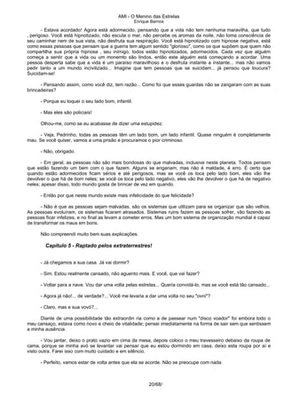 AMI - O Menino das Estrelas
Enrique Barrios
- Estava acordado! Agora está adormecido, pensando que a vida não tem nenhuma maravilha, que tudo
‚ perigoso. Você está hipnotizado, não escuta o mar, não percebe os aromas da noite, não toma consciência de
seu caminhar nem de sua vista, não desfruta sua respiração. Você está hipnotizado com hipnose negativa, está
como essas pessoas que pensam que a guerra tem algum sentido "glorioso", como os que supõem que quem não
compartilha sua própria hipnose ‚ seu inimigo, todos estão hipnotizados, adormecidos. Cada vez que alguém
começa a sentir que a vida ou um monemto são lindos, então este alguém está começando a acordar. Uma
pessoa desperta sabe que a vida é um paraíso maravilhoso e o desfruta instante a instante... mas não vamos
pedir tanto a um mundo incivilizado... Imagine que tem pessoas que se suicidam... já pensou que loucura?
Suicidam-se!
- Pensando assim, como você diz, tem razão... Como foi que esses guardas não se zangaram com as suas
brincadeiras?
- Porque eu toquei o seu lado bom, infantil.
- Mas eles são policiais!
Olhou-me, como se eu acabasse de dizer uma estupidez.
- Veja, Pedrinho, todas as pessoas têm um lado bom, um lado infantil. Quase ninguém é completamente
mau. Se você quiser, vamos a uma prisão e procuramos o pior criminoso.
- Não, obrigado.
- Em geral, as pessoas não são mais bondosas do que malvadas, inclusive neste planeta. Todos pensam
que estão fazendo um bem com o que fazem. Alguns se enganam, mas não é maldade, é erro. É certo que
quando estão adormecidos ficam sérios e até perigosos, mas se você os toca pelo lado bom, eles vão lhe
devolver o que há de bom neles; se você os toca pelo lado negativo, eles vão lhe devolver o que há de negativo
neles; apesar disso, todo mundo gosta de brincar de vez em quando.
- Então por que neste mundo existe mais infelicidade do que felicidade?
- Não é que as pessoas sejam malvadas, são os sistemas que utilizam para se organizar que são velhos.
As pessoas evoluíram, os sistemas ficaram atrasados. Sistemas ruins fazem as pessoas sofrer, vão fazendo as
pessoas ficar infelizes, e no final as levam a cometer erros. Mas um bom sistema de organização mundial é capaz
de transformar os maus em bons.
Não compreendi muito bem suas explicações.
Capítulo 5 - Raptado pelos extraterrestres!
- Já chegamos a sua casa. Já vai dormir?
- Sim. Estou realmente cansado, não aguento mais. E você, que vai fazer?
- Voltar para a nave. Vou dar uma volta pelas estrelas... Queria convidá-lo, mas se você está tão cansado...
- Agora já não!... de verdade?... Você me levaria a dar uma volta no seu "ovni"?
- Claro, mas e sua vovó?...
Diante de uma possibilidade tão extraordin ria como a de passear num "disco voador" foi embora todo o
meu cansaço, estava como novo e cheio de vitalidade; pensei imediatamente na forma de sair sem que sentissem
a minha ausência.
- Vou jantar, deixo o prato vazio em cima da mesa, depois coloco o meu travesseiro debaixo da roupa de
cama, porque se minha avó se levantar vai pensar que eu estou dormindo em casa, deixo esta roupa por aí e
visto outra. Farei isso com muito cuidado e em silêncio.
- Perfeito, vamos estar de volta antes que ela se acorde. Não se preocupe com nada.
20/68/
 