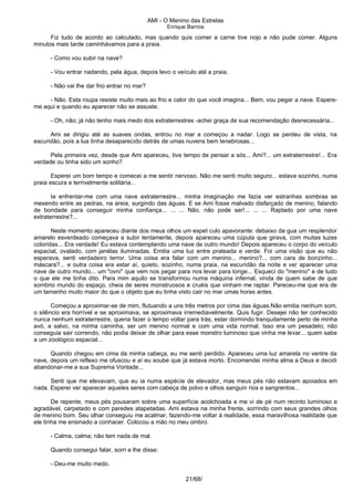 AMI - O Menino das Estrelas
Enrique Barrios
Fiz tudo de acordo ao calculado, mas quando quis comer a carne tive nojo e não pude comer. Alguns
minutos mais tarde caminhávamos para a praia.
- Como vou subir na nave?
- Vou entrar nadando, pela água, depois levo o veículo até a praia.
- Não vai lhe dar frio entrar no mar?
- Não. Esta roupa resiste muito mais ao frio e calor do que você imagina... Bem, vou pegar a nave. Espere-
me aqui e quando eu aparecer não se assuste.
- Oh, não; já não tenho mais medo dos extraterrestres -achei graça de sua recomendação desnecessária...
Ami se dirigiu até as suaves ondas, entrou no mar e começou a nadar. Logo se perdeu de vista, na
escuridão, pois a lua tinha desaparecido detrás de umas nuvens bem tenebrosas...
Pela primeira vez, desde que Ami apareceu, tive tempo de pensar a sós... Ami?... um extraterrestre!... Era
verdade ou tinha sido um sonho?
Esperei um bom tempo e comecei a me sentir nervoso. Não me senti muito seguro... estava sozinho, numa
praia escura e terrivelmente solitária...
Ia enfrentar-me com uma nave extraterrestre... minha imaginação me fazia ver estranhas sombras se
mexendo entre as pedras, na areia, surgindo das águas. E se Ami fosse malvado disfarçado de menino, falando
de bondade para conseguir minha confiança... ... ... Não, não pode ser!... ... ... Raptado por uma nave
extraterrestre?...
Neste momento apareceu diante dos meus olhos um espet culo apavorante: debaixo da gua um resplendor
amarelo esverdeado começava a subir lentamente, depois apareceu uma cúpula que girava, com muitas luzes
coloridas... Era verdade! Eu estava contemplando uma nave de outro mundo! Depois apareceu o corpo do veículo
espacial, ovalado, com janélas iluminadas. Emitia uma luz entre prateada e verde. Foi uma visão que eu não
esperava, senti verdadeiro terror. Uma coisa era falar com um menino... menino?... com cara de bonzinho...
máscara?... e outra coisa era estar aí, quieto, sozinho, numa praia, na escuridão da noite e ver aparecer uma
nave de outro mundo... um "ovni" que vem nos pegar para nos levar para longe... Esqueci do "menino" e de tudo
o que ele me tinha dito. Para mim aquilo se transformou numa máquina infernal, vinda de quem sabe de que
sombrio mundo do espaço, cheia de seres monstruosos e cruéis que vinham me raptar. Pareceu-me que era de
um tamanho muito maior do que o objeto que eu tinha visto cair no mar umas horas antes.
Começou a aproximar-se de mim, flutuando a uns três metros por cima das águas.Não emitia nenhum som,
o silêncio era horrível e se aproximava, se aproximava irremediavelmente. Quis fugir. Desejei não ter conhecido
nunca nenhum extraterrestre, queria fazer o tempo voltar para trás, estar dormindo tranquilamente perto de minha
avó, a salvo, na minha caminha, ser um menino normal e com uma vida normal. Isso era um pesadelo; não
conseguia sair correndo, não podia deixar de olhar para esse monstro luminoso que vinha me levar... quem sabe
a um zoológico espacial...
Quando chegou em cima da minha cabeça, eu me senti perdido. Apareceu uma luz amarela no ventre da
nave, depois um reflexo me ofuscou e aí eu soube que já estava morto. Encomendei minha alma a Deus e decidi
abandonar-me a sua Suprema Vontade...
Senti que me elevavam, que eu ia numa espécie de elevador, mas meus pés não estavam apoiados em
nada. Esperei ver aparecer aqueles seres com cabeça de polvo e olhos sanguin rios e sangrentos...
De repente, meus pés pousaram sobre uma superfície acolchoada e me vi de pé num recinto luminoso e
agradável, carpetado e com paredes atapetadas. Ami estava na minha frente, sorrindo com seus grandes olhos
de menino bom. Seu olhar conseguiu me acalmar, fazendo-me voltar á realidade, essa maravilhosa realidade que
ele tinha me ensinado a conhacer. Colocou a mão no meu ombro.
- Calma, calma; não tem nada de mal.
Quando consegui falar, sorri e lhe disse:
- Deu-me muito medo.
21/68/
 