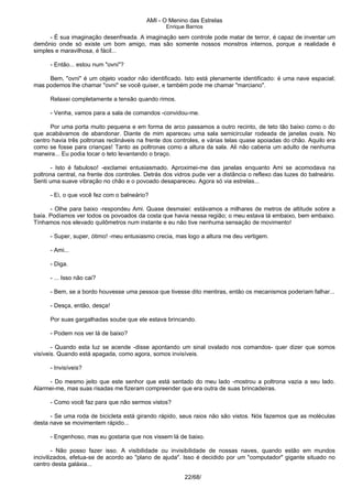 AMI - O Menino das Estrelas
Enrique Barrios
- É sua imaginação desenfreada. A imaginação sem controle pode matar de terror, é capaz de inventar um
demônio onde só existe um bom amigo, mas são somente nossos monstros internos, porque a realidade é
simples e maravilhosa, é fácil...
- Então... estou num "ovni"?
Bem, "ovni" é um objeto voador não identificado. Isto está plenamente identificado: é uma nave espacial;
mas podemos lhe chamar "ovni" se você quiser, e também pode me chamar "marciano".
Relaxei completamente a tensão quando rimos.
- Venha, vamos para a sala de comandos -convidou-me.
Por uma porta muito pequena e em forma de arco passamos a outro recinto, de teto tão baixo como o do
que acabávamos de abandonar. Diante de mim apareceu uma sala semicircular rodeada de janelas ovais. No
centro havia três poltronas reclináveis na frente dos controles, e várias telas quase apoiadas do chão. Aquilo era
como se fosse para crianças! Tanto as poltronas como a altura da sala. Ali não caberia um adulto de nenhuma
maneira... Eu podia tocar o teto levantando o braço.
- Isto é fabuloso! -exclamei entusiasmado. Aproximei-me das janelas enquanto Ami se acomodava na
poltrona central, na frente dos controles. Detrás dos vidros pude ver a distância o reflexo das luzes do balneário.
Senti uma suave vibração no chão e o povoado desapareceu. Agora só via estrelas...
- Ei, o que você fez com o balneário?
- Olhe para baixo -respondeu Ami. Quase desmaiei: estávamos a milhares de metros de altitude sobre a
baía. Podíamos ver todos os povoados da costa que havia nessa região; o meu estava lá embaixo, bem embaixo.
Tínhamos nos elevado quilômetros num instante e eu não tive nenhuma sensação de movimento!
- Super, super, ótimo! -meu entusiasmo crecia, mas logo a altura me deu vertigem.
- Ami...
- Diga.
- ... Isso não cai?
- Bem, se a bordo houvesse uma pessoa que tivesse dito mentiras, então os mecanismos poderiam falhar...
- Desça, então, desça!
Por suas gargalhadas soube que ele estava brincando.
- Podem nos ver lá de baixo?
- Quando esta luz se acende -disse apontando um sinal ovalado nos comandos- quer dizer que somos
visíveis. Quando está apagada, como agora, somos invisíveis.
- Invisíveis?
- Do mesmo jeito que este senhor que está sentado do meu lado -mostrou a poltrona vazia a seu lado.
Alarmei-me, mas suas risadas me fizeram compreender que era outra de suas brincadeiras.
- Como você faz para que não sermos vistos?
- Se uma roda de bicicleta está girando rápido, seus raios não são vistos. Nós fazemos que as moléculas
desta nave se movimentem rápido...
- Engenhoso, mas eu gostaria que nos vissem lá de baixo.
- Não posso fazer isso. A visibilidade ou invisibilidade de nossas naves, quando estão em mundos
incivilizados, efetua-se de acordo ao "plano de ajuda". Isso é decidido por um "computador" gigante situado no
centro desta galáxia...
22/68/
 