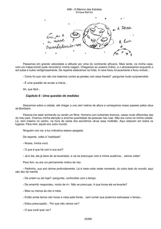 AMI - O Menino das Estrelas
Enrique Barrios
Passamos em grande velocidade e altitude por cima do continente africano. Mais tarde, na minha casa,
com um mapa-múndi pude reconstruir minha viagem. Chegamos ao oceano Índico, e o atravessamos enquanto o
sol subia e subia vertiginosamente. De repente estávamos na Índia. A nave freou bruscamente e ficou imóvel...
- Como foi que nós não nos batemos contra as janelas com essa freada? -perguntei muito surpreendido.
- É uma questão de anular a inécia...
Ah, que fácil...
Capítulo 6 - Uma questão de medidas
Descemos sobre a cidade, até chegar a uns cem metros de altura e começamos nosso passeio pelos céus
de Bombaim.
Parecia-me estar sonhando ou vendo um filme. Homens com turbantes brancos, casas muito diferentes das
do meu país. Chamou minha atenção a enorme quantidade de pessoas nas ruas. Não era como na minha cidade.
Lá, nem mesmo no centro, na hora de saída dos escritórios vê-se essa multidão. Aqui estavam em todos os
lugares. Para mim, aquilo era outro mundo.
Ninguém nos via; a luz indicativa estava apagada.
De repente, voltei à "realidade".
- Nossa, minha vovó.
- O que é que há com a sua avó?
- Já é dia, ela já deve ter se levantado, e vai se preocupar com a minha ausência... vamos voltar!
Para Ami, eu era um permanente motivo de riso.
- Pedrinho, sua avó dorme profundamente. Lá é meia noite neste momento, do outro lado do mundo; aqui
são dez da manhã.
- De ontem ou de hoje? -perguntei, confundido com o tempo.
- De amanhã -respondeu, morto de rir-. Não se preocupe. A que horas ela se levanta?
- Mais ou menos às oito e meia.
- Então ainda temos oito horas e meia pela frente... sem contar que podemos esticaaaar o tempo...
- Estou preocupado... Por que não vamos ver?
- O que você quer ver?
25/68/
 