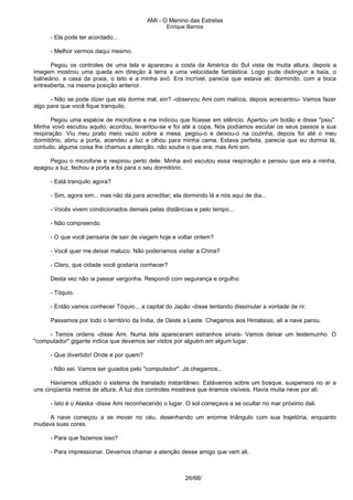 AMI - O Menino das Estrelas
Enrique Barrios
- Ela pode ter acordado...
- Melhor vermos daqui mesmo.
Pegou os controles de uma tela e apareceu a costa da América do Sul vista de muita altura, depois a
imagem mostrou uma queda em direção à terra a uma velocidade fantástica. Logo pude distinguir a baía, o
balneário, a casa da praia, o teto e a minha avó. Era incrível, parecia que estava ali; dormindo, com a boca
entreaberta, na mesma posição anterior.
- Não se pode dizer que ela dorme mal, ein? -observou Ami com malícia, depois acrecentou- Vamos fazer
algo para que você fique tranquilo.
Pegou uma espécie de microfone e me indicou que ficasse em silêncio. Apertou um botão e disse "psiu".
Minha vovó escutou aquilo; acordou, levantou-se e foi até a copa. Nós podíamos escutar os seus passos e sua
respiração. Viu meu prato meio vazio sobre a mesa, pegou-o e deixou-o na cozinha, depois foi até o meu
dormitório, abriu a porta, acendeu a luz e olhou para minha cama. Estava perfeita, parecia que eu dormia lá,
contudo, alguma coisa lhe chamuo a atenção, não soube o que era, mas Ami sim.
Pegou o microfone e respirou perto dele. Minha avó escutou essa respiração e pensou que era a minha,
apagou a luz, fechou a porta e foi para o seu dormitório.
- Está tranquilo agora?
- Sim, agora sim... mas não dá para acreditar; ela dormindo lá e nós aqui de dia...
- Vocês vivem condicionados demais pelas distâncias e pelo tempo...
- Não compreendo.
- O que você pensaria de sair de viagem hoje e voltar ontem?
- Você quer me deixar maluco. Não poderíamos visitar a China?
- Claro, que cidade você gostaria conhecer?
Desta vez não ia passar vergonha. Respondi com segurança e orgulho:
- Tóquio.
- Então vamos conhecer Tóquio... a capital do Japão -disse tentando dissimular a vontade de rir.
Passamos por todo o território da Índia, de Oeste a Leste. Chegamos aos Himalaias, ali a nave parou.
- Temos ordens -disse Ami. Numa tela apareceram estranhos sinais- Vamos deixar um testemunho. O
"computador" gigante indica que devemos ser vistos por alguém em algum lugar.
- Que divertido! Onde e por quem?
- Não sei. Vamos ser guiados pelo "computador". Já chegamos...
Havíamos utilizado o sistema de translado instantâneo. Estávamos sobre um bosque, suspensos no ar a
uns cinqüenta metros de altura. A luz dos controles mostrava que éramos visíveis. Havia muita neve por ali.
- Isto é o Alaska -disse Ami reconhecendo o lugar. O sol começava a se ocultar no mar próximo dali.
A nave começou a se mover no céu, desenhando um enorme triângulo com sua trajetória, enquanto
mudava suas cores.
- Para que fazemos isso?
- Para impressionar. Devemos chamar a atenção desse amigo que vem ali.
26/68/
 