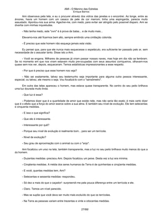 AMI - O Menino das Estrelas
Enrique Barrios
Ami observava pela tela, e eu o procurei atravéz dos vidros das janelas e o encontrei. Ao longe, entre as
árvores, havia um homem com um casaco de pele de cor marrom; tinha uma espingarda, parecia muito
assustado. Apontou-nos sua arma. Agachei-me, com medo, para evitar ser atingido pelo possível disparo. Ami se
divertia com minhas inquietudes.
- Não tenha medo, este "ovni" é à prova de balas... e de muito mais...
Elevamo-nos até ficarmos bem alto, sempre emitindo uma cintilação colorida.
- É preciso que este homem não esqueça jamais esta visão.
Eu pensei que, para que ele nunca mais esquecesse o espetáculo, era suficiente ter passado pelo ar, sem
necessidade de o assustar tanto. Disse isto a Ami.
- Você se engana. Milhares de pessoas já viram passar nossas naves, mas hoje em dia não se lembram.
Se no momento em que nos viram estavam muito pre-ocupadas com seus assuntos corriqueiros, olhavam-nos
quase sem nos ver, depois, esqueceram. Temos estatísticas impressionantes a esse respeito.
- Por que é preciso que esse homem nos veja?
- Não sei exatamente, talvez seu testemunho seja importante para alguma outra pessoa interessante,
especial; ou talvez, ele mesmo o seja. Vou focalizá-lo com o "sensômetro".
Em outra das telas apareceu o homem, mas estava quase transparente. No centro do seu peito brilhava
uma luz dourada muito linda.
- Que luz é essa?
- Podemos dizer que é a quantidade de amor que existe nele, mas não seria tão exato; é mais certo dizer
que é o efeito que a força do amor exerce sobre a sua alma. E também seu nível de evolução. Ele tem setecentas
e cinquenta medidas.
- E isso o que significa?
- Que ele é interessante.
- Interessante por quê?
- Porque seu nível de evolução é realmente bom... para ser um terrícola.
- Nível de evolução?
- Seu grau de aproximação com o animal ou com o "anjo".
Ami focalizou um urso na tela, também transparente, mas a luz no seu peito brilhava muito menos do que a
do homem.
- Duzentas medidas -precisou Ami. Depois focalizou um peixe. Desta vez a luz era mínima.
- Cinqëenta medidas. A média dos seres humanos da Terra é de quinhentas e cinqüenta medidas.
- E você, quantas medidas tem, Ami?
- Setecentas e sessenta medidas -respondeu.
- Só dez a mais do que o caçador! -surpreendi-me pela pouca diferença entre um terrícola e ele.
- Claro. Temos um nível parecido.
- Mas se supõe que você deva ser muito mais evoluído do que os terrícolas.
- Na Terra as pessoas variam entre trezentas e vinte e oitocentas medidas.
27/68/
 