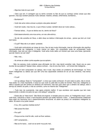 AMI - O Menino das Estrelas
Enrique Barrios
- Algumas mais do que você!
- Claro que sim. A vantagem que eu tenho consiste no fato de que eu conheço certas coisas que eles
ignoram, mas aqui existem pessoas muito valiosas: mestres, artistas, enfermeiras, bombeiros...
- Bombeiros!?
- Você não acha nobre arriscar a própria vida pelos demais?
- Você tem razão, mas meu tio, o que é físico nuclear, também deve ser muito valioso...
- Famoso talvez... A que se dedica seu tio, dentro da física?
- Está desenvolvendo uma nova arma, um raio ultra-sônico.
- Se ele não acredita em Deus, e além disso se dedica à fabricação de armas... penso que tem um nível
bem baixo.
- O quê?! Mas ele é um sábio! -protestei.
- Você está confundindo as coisas de novo. Seu tio tem muita informação, mas ter informação não significa
necessariamente ser inteligente, e muito menos um sábio. Um computador pode ter armazenado muita
informação, mas nem por isso é inteligente. Você acha muito sábio um homem que cava uma fossa, ignorando
que ele mesmo vai cair nela?
- Não, mas...
- As armas se voltam contra aqueles que as apóiam...
Não me pareceu muito evidente essa afirmação de Ami, mas decidi acreditar nele. Quem era eu para
duvidar de sua palavra? Apesar disso, estava confuso... meu tio era meu herói... um homem tão inteligente...
- Tem um bom computador na cabeça, isto é tudo. Aqui existe um problema de terminologia: na Terra
dizem inteligentes ou sábios aos que têm uma boa capacidade cerebral em só um dos cérebros, mas temos
dois...
- O quê!
- Um na cabeça. Esse é o "computador", o único que vocês conhecem. O outro está no peito, não é visível,
mas existe. É o mais importante, é essa luz que você viu pela tela no peito do homem. Para nós, inteligente ou
sábio é aquele que tem ambos os cérebros em harmonia, mas isso quer dizer que o cérebro da cabeça, está a
serviço do cérebro do peito, e não ao contrário, como na maioria dos "inteligentes".
- Tudo isso me surpreende, mas agora entendo melhor. O que acontece com aqueles que tem mais
desenvolvido o cérebro do peito do que o da cabeça? -perguntei.
- Esses são os "tolos bons". São fáceis de enganar, é simples para os outros, os "inteligentes maus", como
você dizia, colocá-los a fazer o mal enquanto pensam que estão fazendo o bem... o desenvolvimento intelectual
deve estar em harmonia com o desenvolvimento emocional, só assim se produz um verdadeiro inteligente ou
sábio. Só assim a luz pode crescer.
- E eu, Ami, quantas medidas tenho?
- Não posso lhe dizer.
- Por quê?
- Porque se teu nível for alto, você vai ficar vaidoso...
- AH!! compreendo...
- Mas se for baixo... você vai se sentir muuuuito mal...
28/68/
 