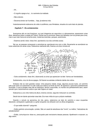 AMI - O Menino das Estrelas
Enrique Barrios
- Ah...
- O orgulho apaga a luz... é a semente da maldade.
- Não entendo.
- Devemos tentar ser humildes... Veja, já estamos indo.
Instantaneamente estávamos de volta à cordilheira, aos Himalaias, situados do outro lado do planeta.
Capítulo 7 - Os avistamentos
Avançamos até um mar longínquo, ao qual chegamos em segundos e o atravessamos; apareceram umas
ilhas, descemos sobre a cidade de Tóquio. Pensei que ia encontrar casas com telhados com as pontas para cima,
mas o que mais havia era arranha-céus, modernas avenidas, parques, automóveis.
- Estamos sendo vistos -disse Ami, apontando a luz dos controles acesa.
Na rua, as pessoas começavam a amontoar-se, apontavam-nos com a mão. Novamente se acenderam as
luzes exteriores de várias cores. Estávamos realmente alto, ficamos uns dois minutos ali.
- Outro avistamento -disse Ami, observando os sinai que apareciam na tela- Vamos ser transladados.
Subitamente, a luz do dia se apagou. Só ficaram as estrelas cintilando detrás dos vidros.
Embaixo não se viam grandes coisas. Uma pequena cidade, longe, algumas poucas luzes, um caminho
pelo qual vinha um automóvel. Fui até a tela que estava na frente de Ami. Ali aparecia o panorama perfeitamente
iluminado. O que à simples vista não se distinguia, devido à escuridão, no monitor era perfeitamente claro; assim
percebi que o automóvel era verde e que nele viajava um casal.
Estávamos a uns vinte metros de altura, éramos visíveis, segundo indicavam os controles.
Decidi daí em diante aproveitar essa tela. Era mais nítida do que a própria realidade.
Quando o veículo se aproximou de nós, parou, estacionou ao lado do caminho e seus ocupantes
desceram, começaram a gesticular e a gritar enquanto nos olhavam com os olhos arregalados.
- O que estão dizendo? -perguntei.
- Estão pedindo comunicação, contato. São um casal de estudiosos dos "ovnis", ou melhor, "adoradores de
extraterrestres".
- Então, comunique-se -disse eu, preocupado pelo nervosismo dessas pessoas. Ajoelharam e rezavam, ou
algo assim.
29/68/
 
