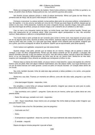 AMI - O Menino das Estrelas
Enrique Barrios
Desta vez conseguimos uma casinha de madeira. Havia muitos pinheiros e boldos do Chile no quintal e, na
frente, um jardim cheio de flores. Estava perto do mar, num caminho que leva até a praia.
Iam ficando poucas pessoas porque o verão já estava terminando. Minha avó gosta de tirar férias nos
primeiros dias de março; ela diz que é mais tranquilo e mais barato.
Começou a escurecer; eu estava sentado numas pedras altas perto de uma praia solitária, contemplando o
mar. De repente, vi no céu uma luz vermelha em cima de mim. Pensei que eram fogos de artifício, desses que se
soltam no ano novo. Vinha descendo, mudando de cores e largando faíscas. Quando chegou mais perto percebi
que não eram fogos de artifício, porque ao crescer chegou a ter o tamanho de um ultraleve ou até maior...
Caiu no mar a uns cinquenta metros da beira, na minha frente, sem fazer nenhum barulho. Pensei que
tinha sido testemunha de um acidente aéreo. Olhei procurando algum paraquedista no céu, não encontrei
nenhum. Nada alterava o silêncio e a tranquilidade da praia.
Tive muito medo e senti vontade de sair correndo para contar à minha vovó; mas esperei um pouco para
ver se via alguma outra coisa. Quando já estava indo embora, apareceu alguma coisa branca boiando no ponto
onde eu tinha visto cair o avião, ou o que quer que fosse: alguem vinha nadando para as pedras. Imaginei que
era o piloto, que tinha conseguido se salvar do acidente. Esperei que se aproximasse, para tentar ajuda-lo.
Como nadava com agilidade, compreendi que não estava ferido.
Quando chegou mais perto, percebi que se tratava de um menino. Chegou até as pedras e antes de
começar a subir me olhou amigavelmente. Pensei que ele estava contente por ter se salvado; a situação não
parecia dramática para ele, e isso me acalmou um pouco. Veio até onde eu estava, sacudiu a água dos cabelos e
sorriu; aí eu me tranquilizei definitivamente; ele tinha cara de ser um menino bom. Sentou-se ao meu lado,
suspirou com resignação e ficou olhando as estrelas que começavam a brilhar no céu.
Parecia mais ou menos da minha idade, um pouco menor e mais baixinho; usava uma espécie de uniforme
branco como de piloto, feito com algum material impermeável, pois não estava molha; sua roupa terminava com
um par de botas brancas com solas grossas. Levava ao peito um escudo dourado: um coração alado dentro de
um círculo.
Seu cinto, também dourado, tinha de cada lado algo parecido a rádios portáteis, e no centro, uma grande
fivela muito bonita.
Sentei-me a seu lado. Ficamos um momento em silêncio; como ele não dizia nada, perguntei o que tinha
acontecido.
- Uma aterrizagem forçada – respondeu, rindo.
Era simpático, e como tinha um sotaque bastante estranho, imaginei que viesse de outro país no avião.
Seus olhos eram grandes e bondosos.
- Que aconteceu com o piloto? – perguntei. Como ele era um menino, achei que o piloto devia ser uma
pessoa adulta.
- Nada. Ele está aqui, sentado com você – respondeu.
- Ah! – fiquei maravilhado. Esse menino era um prodígio! Na minha idade já dirigia avião! Imaginei que
seus pais fossem ricos.
Foi ficando noite e tive frio. Ele percebeu, pois me perguntou:
- Você está com frio?
- Estou.
- A temperatura é agradável – disse-me, sorrindo. Senti que realmente não estava fazendo frio.
- É verdade – respondi.
Depois de alguns minutos perguntei o que ele ia fazer.
3/68/
 