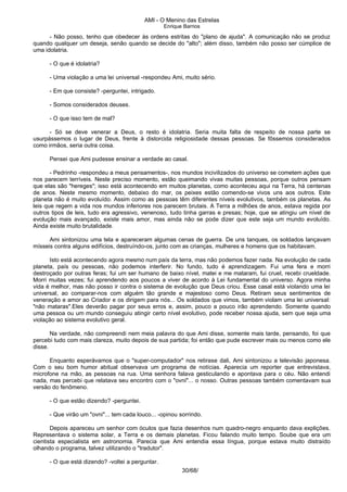 AMI - O Menino das Estrelas
Enrique Barrios
- Não posso, tenho que obedecer às ordens estritas do "plano de ajuda". A comunicação não se produz
quando qualquer um deseja, senão quando se decide do "alto"; além disso, também não posso ser cúmplice de
uma idolatria.
- O que é idolatria?
- Uma violação a uma lei universal -respondeu Ami, muito sério.
- Em que consiste? -perguntei, intrigado.
- Somos considerados deuses.
- O que isso tem de mal?
- Só se deve venerar a Deus, o resto é idolatria. Seria muita falta de respeito de nossa parte se
usurpássemos o lugar de Deus, frente à distorcida religiosidade dessas pessoas. Se fôssemos considerados
como irmãos, seria outra coisa.
Pensei que Ami pudesse ensinar a verdade ao casal.
- Pedrinho -respondeu a meus pensamentos-, nos mundos incivilizados do universo se cometem ações que
nos parecem terríveis. Neste preciso momento, estão queimando vivas muitas pessoas, porque outros pensam
que elas são "hereges"; isso está acontecendo em muitos planetas, como aconteceu aqui na Terra, há centenas
de anos. Neste mesmo momento, debaixo do mar, os peixes estão comendo-se vivos uns aos outros. Este
planeta não é muito evoluído. Assim como as pessoas têm diferentes níveis evolutivos, também os planetas. As
leis que regem a vida nos mundos inferiores nos parecem brutais. A Terra a milhões de anos, estava regida por
outros tipos de leis, tudo era agressivo, venenoso, tudo tinha garras e presas; hoje, que se atingiu um nível de
evolução mais avançado, existe mais amor, mas ainda não se pode dizer que este seja um mundo evoluído.
Ainda existe muito brutalidade.
Ami sintonizou uma tela e apareceram algumas cenas de guerra. De uns tanques, os soldados lançavam
mísseis contra alguns edifícios, destruíndo-os, junto com as crianças, mulheres e homens que os habitavam.
Isto está acontecendo agora mesmo num país da terra, mas não podemos fazer nada. Na evolução de cada
planeta, país ou pessoas, não podemos interferir. No fundo, tudo é aprendizagem. Fui uma fera e morri
destroçado por outras feras; fui um ser humano de baixo nível, matei e me mataram, fui cruel, recebi crueldade.
Morri muitas vezes; fui aprendendo aos poucos a viver de acordo à Lei fundamental do universo. Agora minha
vida é melhor, mas não posso ir contra o sistema de evolução que Deus criou. Esse casal está violando uma lei
universal, ao comparar-nos com alguém tão grande e majestoso como Deus. Retiram seus sentimentos de
veneração e amor ao Criador e os dirigem para nós... Os soldados que vimos, também violam uma lei universal:
"não mataras".Eles deverão pagar por seus erros e, assim, pouco a pouco irão aprendendo. Somente quando
uma pessoa ou um mundo conseguiu atingir certo nível evolutivo, pode receber nossa ajuda, sem que seja uma
violação ao sistema evolutivo geral.
Na verdade, não compreendi nem meia palavra do que Ami disse, somente mais tarde, pensando, foi que
percebi tudo com mais clareza, muito depois de sua partida; foi então que pude escrever mais ou menos como ele
disse.
Enquanto esperávamos que o "super-computador" nos retirase dali, Ami sintonizou a televisão japonesa.
Com o seu bom humor abitual observava um programa de notícias. Aparecia um reporter que entrevistava,
microfone na mão, as pessoas na rua. Uma senhora falava gesticulando e apontava para o céu. Não entendi
nada, mas percebi que relatava seu encontro com o "ovni"... o nosso. Outras pessoas também comentavam sua
versão do fenômeno.
- O que estão dizendo? -perguntei.
- Que virão um "ovni"... tem cada louco... -opinou sorrindo.
Depois apareceu um senhor com óculos que fazia desenhos num quadro-negro enquanto dava explições.
Representava o sistema solar, a Terra e os demais planetas. Ficou falando muito tempo. Soube que era um
cientista especialista em astronomia. Parecia que Ami entendia essa língua, porque estava muito distraído
olhando o programa, talvez utilizando o "tradutor".
- O que está dizendo? -voltei a perguntar.
30/68/
 