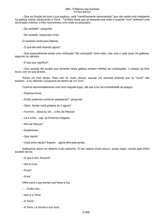 AMI - O Menino das Estrelas
Enrique Barrios
- Que em função de tudo o que explicou, está "cientificamente demonstrado" que não existe vida inteligente
na galáxia inteira, excetuando a Terra... Também disse que as pessoas que viram o suposto "ovni" sofreram uma
alucinação coletiva, e lhes recomendou uma visita ao psiquiatra...
- De verdade? -perguntei.
- De verdade -respondeu rindo.
O cientista continuava falando.
- O que ele está dizendo agora?
- Que possivelmente exista uma civilização "tão avançada" como esta, mas uma a cada duas mil galáxias,
segundo os cálculos.
- E isso que significa?
- Que quando ele souber que somente nesta galáxia existem milhões de civelizações, o coitado vai ficar
louco, pior do que já está...
Rimos um bom tempo. Para mim foi muito cômico, escutar um cientista dizendo que os "ovnis" não
existem... e eu olhando o programa de dentro de um "ovni".
Ficamos aproximadamente uma hora naquele lugar, até que a luz da invisibilidade se apagou.
- Estamos livres.
- Então podemos continuar passeando? -perguntei.
- Claro. Aonde você gostaria de ir agora?
- Hummm... deixa eu ver... à ilha de Páscoa!
- Lá é noite... veja -já tínhamos chegado.
- Ilha da Páscoa?
- Exatamente.
- Que rápido!
- Você acha rápido? Espere... agora olhe pela janela.
Estávamos sobre um deserto muito estranho. O céu estava muito escuro, quase negro, exceto pelo brilho
azulado da lua.
- O que é isto, Arizona?
- Isto é a lua.
- A lua?
- A lua.
Olhei para o que pensei que fosse a lua.
- ... Então isso...
- Isso é a Terra.
- A Terra!
- A Terra. Lá dorme a sua vovó...
31/68/
 