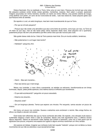 AMI - O Menino das Estrelas
Enrique Barrios
Estava fascinado. Era na realidade a Terra, tinha uma cor azul claro. Pareceu-me incrível que uma coisa
tão pequena pudesse conter tantas coisas grandes, montanhas, oceanos. Sem saber o porquê, apareciam
imágens arquivadas em minha memória; recordei um riacho da minha infância, uma parede coberta de musgo,
umas abelhas num jardim, um carro de boi numa tarde de verão... tudo isso estava lá, nesse pequeno globo azul
que flutuava entre as estrelas.
De repente vi o sol, um astro longínquo, mas bem mais incandescente do que na Terra.
- Por que se vê tudo pequeno?
- Porque aqui não existe uma atmosfera que atue como lente de aumento, como lupa; por isso, na Terra se
vê maior do que aqui, mas se não fosse pelos vidros especiais desta nave, esse pequeno sol o queimaria,
justamente porque não tem uma atmosfera que filtre certos raios que são nocivos para você.
Não gostei dessa visão da lua. Vista da Terra parecia mais linda. Era um mundo solitário, tenebroso.
- Não poderíamos ir a um lugar mais bonito?
- Habitado? -perguntou Ami.
- Claro!... Mas sem monstros...
- Para isso temos que ir bem longe.
Mexeu nos controles, a nave vibrou suavemente, as estrelas se esticaram, transformando-se em linhas
luminosas; depois, pelas janela apareceu uma neblina branca e brilhante que reverberava.
- O que está acontecendo? -perguntei um pouco assustado.
- Estamo-nos situando...
- Situando onde?
- Em um longínquo planeta. Temos que esperar uns minutos. Por enquanto, vamos escutar um pouco de
música.
Ami tocou um pouco nos controles. Suaves e estranhos sons encheram o recinto. Meu amigo fechou os
olhos e se dispôs a escutar com prazer.
Eram todas bem diferentes das que eu havia conhecido até então. De repente, uma vibração muito baixa e
sustentada chegava a fazer vibrar a sala de comandos, depois uma nota agudíssima soou, o silêncio durava
alguns segundos. Depois se escutavam notas rápidas que subiam e baixavam, outra vez a mais grave que se
agudizava aos poucos, enquanto uma espécie de rugidos e alguns sininhos mantinham um rítmo variado.
Ami parecia em êxtase. Imaginei que conhecia muito bem aquela "melodia", porque com os lábios ou leves
movimentos de sua mão se adiantava o que escutaríamos logo.
32/68/
 
