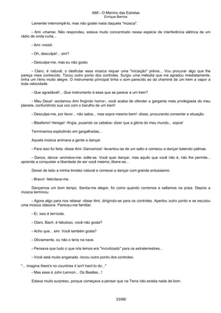 AMI - O Menino das Estrelas
Enrique Barrios
Lamentei interrompê-lo, mas não gostei nada daquela "música".
- Ami -chamei. Não respondeu; estava muito concentrado nessa espécie de interferência elétrica de um
rádio de onda curta...
- Ami -insisti.
- Oh, desculpe!... sim?
- Desculpe-me, mas eu não gosto.
- Claro, é natural; o desfrutar essa música requer uma "iniciação" prévia... Vou procurar algo que lhe
pareça mais conhecido. Tocou outro ponto dos controles. Surgiu uma melodia que me agradou imediatamente,
tinha um ritmo muito alegre. O instrumento principal tinha o som parecido ao da chaminé de um trem a vapor a
toda velocidade.
- Que agradável!... Que instrumento é esse que se parece a um trem?
- Meu Deus! -exclamou Ami fingindo horror-, você acaba de ofender a garganta mais privilegiada do meu
planeta, confundindo sua voz com o barulho de um trem!
- Desculpe-me, por favor... não sabia... mas sopra mesmo bem! -disse, procurando consertar a situação.
- Blasfemo! Herege! -fingia, puxando os cabelos- dizer que a glória do meu mundo... sopra!
Terminamos explodindo em gargalhadas...
Aquela música animava a gente a dançar.
- Para isso foi feita -disse Ami- Dancemos! -levantou-se de um salto e comeiou a dançar batendo palmas.
- Dance, dance -animáva-me- solte-se. Você quer dançar, mas aquilo que você não é, não lhe permite...
aprenda a conquistar a liberdade de ser você mesmo, libere-se...
Deixei de lado a minha timidez natural e comecei a dançar com grande entusiasmo.
- Bravo! -felicitava-me.
Dançamos um bom tempo. Sentia-me alegre, foi como quando corremos e saltamos na praia. Depois a
música terminou.
- Agora algo para nos relaxar -disse Ami, dirigindo-se para os controles. Apertou outro ponto e se escutou
uma música clássica. Pareceu-me familiar.
- Ei, isso é terrícola.
- Claro, Bach, é fabuloso, você não gosta?
- Acho que... sim. Você também gosta?
- Obviamente, ou não o teria na nave.
- Pensava que tudo o que nós temos era "incivilizado" para os extraterrestres...
- Você está muito enganado -tocou outro ponto dos controles.
"... imagine there's no countries it isn't hard to do..."
- Mas esse é John Lennon... Os Beatles...!
Estava muito surpreso, porque começava a pensar que na Terra não existia nada de bom.
33/68/
 