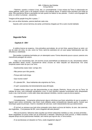 AMI - O Menino das Estrelas
Enrique Barrios
- Pedrinho, quando a música é boa, ela o é universalmente. A boa música da Terra é colecionada em
várias galáxias, assim como a de qualquer mundo e de qualquer época. A mesma coisa acontece com todas as
artes. Nós guardamos filmes e gravações de tudo quanto se realiza no seu planeta... A arte é uma linguagem de
amor, e o amor é universal... escutemos.
"imagine all the people living life in peace..."
Ami, com os olhos fechados, parecia desfrutar cada nota.
Quando John Lennon terminou de cantar, já tínhamos chegado por fim a outro mundo habitado
Segunda Parte
Capítulo 8 - Ofir!
A neblina branca se evaporou. Uma atmosfera azul-celeste, de um tom forte, parecia flutuar ao redor, em
vez de estar em cima, no céu, como na Terra; senti-me submerso em um azul quase fosforescente que não
dificultava a visibilidade.
Das janelas vi pradarias banhadas por um alaranjado suave. Fomos descendo pouco a pouco; parecia uma
maravilhosa paisagem de outono.
- Veja o sol -recomendou Ami. Um enorme círculo avermelhado se destacava no céu, tenuemente coberto
pela atmosfera desse mundo. Formavam-se vários círculos ao redor daquele sol descomunal. Era umas
cinqüenta vezes maior do que o da Terra.
- Quatrocentas vezes maior -corrigiu Ami.
- Não parece que é tão grande...
- Porque está muito longe.
- Que mundo é este?
- É o planeta Ofir... Seus habitantes são originários da Terra...
- O quê! -surpreendeu-me tremendamente essa afirmação.
- Existem tantas coisas que são desconhecidas no seu planeta, Pedrinho. Houve uma vez na Terra, há
milhões de anos, uma civilização semelhante à sua. O nível científico daquela humanidade tinha ultrapassado
muito o seu nível de amor, e como além disso eles estavam divididos, ocorreu o que era de se esperar...
- Se autodestruíram?
- Completamente... Unicamente sobreviveram alguns indivíduos que foram advertidos do que ia suceder e
fugiram para outros continentes; mas foram muito afetados pelas conseqüências daquela guerra, tiveram que
recomeçar quase do princípio. Você é o resultado de tudo isso; você é descendente dos que sobreviveram.
- É incrível; eu pensava que tudo tinha começado como dizem os livros de história, do zero, das cavernas,
dos trogloditas... E as pessoas de Ofir, como chegaram até este planeta?
- Nós as trouxemos. Salvamos todos aqueles que tinham setecentas medidas ou mais, as boas sementes...
foram resgatadas um pouco antes que se produzisse o desastre. Salvaram-se muito poucos, a média evolutiva
daquele tempo era de quatrocentas medidas, cem menos que hoje em dia. A Terra evoluiu.
- E se acontecesse um desastre na Terra, vocês resgatariam alguns?
34/68/
 