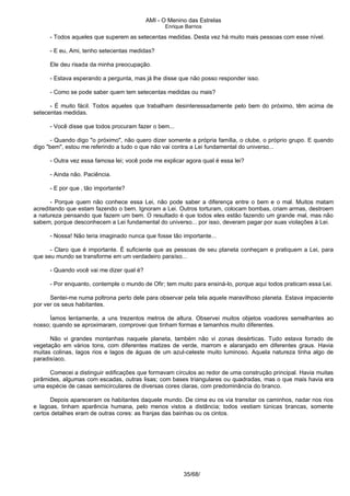 AMI - O Menino das Estrelas
Enrique Barrios
- Todos aqueles que superem as setecentas medidas. Desta vez há muito mais pessoas com esse nível.
- E eu, Ami, tenho setecentas medidas?
Ele deu risada da minha preocupação.
- Estava esperando a pergunta, mas já lhe disse que não posso responder isso.
- Como se pode saber quem tem setecentas medidas ou mais?
- É muito fácil. Todos aqueles que trabalham desinteressadamente pelo bem do próximo, têm acima de
setecentas medidas.
- Você disse que todos procuram fazer o bem...
- Quando digo "o próximo", não quero dizer somente a própria família, o clube, o próprio grupo. E quando
digo "bem", estou me referindo a tudo o que não vai contra a Lei fundamental do universo...
- Outra vez essa famosa lei; você pode me explicar agora qual é essa lei?
- Ainda não. Paciência.
- E por que ‚ tão importante?
- Porque quem não conhece essa Lei, não pode saber a diferença entre o bem e o mal. Muitos matam
acreditando que estam fazendo o bem. Ignoram a Lei. Outros torturam, colocam bombas, criam armas, destroem
a natureza pensando que fazem um bem. O resultado é que todos eles estão fazendo um grande mal, mas não
sabem, porque desconhecem a Lei fundamental do universo... por isso, deveram pagar por suas violações à Lei.
- Nossa! Não teria imaginado nunca que fosse tão importante...
- Claro que é importante. É suficiente que as pessoas de seu planeta conheçam e pratiquem a Lei, para
que seu mundo se transforme em um verdadeiro paraíso...
- Quando você vai me dizer qual é?
- Por enquanto, contemple o mundo de Ofir; tem muito para ensiná-lo, porque aqui todos praticam essa Lei.
Sentei-me numa poltrona perto dele para observar pela tela aquele maravilhoso planeta. Estava impaciente
por ver os seus habitantes.
Íamos lentamente, a uns trezentos metros de altura. Observei muitos objetos voadores semelhantes ao
nosso; quando se aproximaram, comprovei que tinham formas e tamanhos muito diferentes.
Não vi grandes montanhas naquele planeta, também não vi zonas desérticas. Tudo estava forrado de
vegetação em vários tons, com diferentes matizes de verde, marrom e alaranjado em diferentes graus. Havia
muitas colinas, lagos rios e lagos de águas de um azul-celeste muito luminoso. Aquela natureza tinha algo de
paradisíaco.
Comecei a distinguir edificações que formavam círculos ao redor de uma construção principal. Havia muitas
pirâmides, algumas com escadas, outras lisas; com bases triangulares ou quadradas, mas o que mais havia era
uma espécie de casas semicirculares de diversas cores claras, com predominância do branco.
Depois apareceram os habitantes daquele mundo. De cima eu os via transitar os caminhos, nadar nos rios
e lagoas, tinham aparência humana, pelo menos vistos a distância; todos vestiam túnicas brancas, somente
certos detalhes eram de outras cores: as franjas das bainhas ou os cintos.
35/68/
 