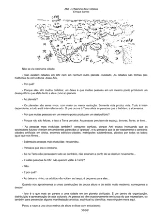 AMI - O Menino das Estrelas
Enrique Barrios
Não se via nenhuma cidade.
- Não existem cidades em Ofir nem em nenhum outro planeta civilizado. As cidades são formas pré-
históricas de convivência -disse Ami.
- Por quê?
- Porque elas têm muitos defeitos; um deles é que muitas pessoas em um mesmo ponto produzem um
desequilíbrio que afeta tanto a elas como ao planeta.
- Ao planeta?
- Os planetas são seres vivos, com maior ou menor evolução. Somente vida produz vida. Tudo é inter-
dependente, e tudo está inter-relacionado. O que ocorre à Terra afeta as pessoas que a habitam, e vice-versa.
- Por que muitas pessoas em um mesmo ponto produzem um desiquilíbrio?
- Porque não são felizes, e isso a Terra percebe. As pessoas precisam de espaço, árvores, flores, ar livre...
- As pessoas mais evoluidas também? -perguntei confuso, porque Ami estava insinuando que as
sociedades futuras viveriam em ambientes parecidos a "granjas", e eu pensava que ia ser exatamente o contrário:
cidades artificiais em órbita, enormes edifícios-cidades, metrópoles subterrâneas, plástico por todos os lados;
igual que nos filmes...
- Sobretudo pessoas mais evoluídas -respondeu.
- Pensava que era o contrário.
- Se na Terra não pensassem tudo ao contrário, não estariam a ponto de se destruir novamente...
- E estas pessoas de Ofir, não querem voltar à Terra?
- Não.
- E por quê?
- Ao deixar o ninho, os adultos não voltam ao berço, é pequeno para eles...
Quando nos aproximamos a umas construções de pouca altura e de estilo muito moderno, começamos a
descer.
- Isto é o que mais se parece a uma cidade em um planeta civilizado. É um centro de organização,
distribuição e apresentação de atos culturais. As pessos só vêm ocasionalmente em busca do que necessitam, ou
também para presenciar alguma manifestação artística, espiritual ou científica, mas ninguém mora aqui.
Parou a nave a uns cinco metros de altura e disse com entusiasmo:
36/68/
 