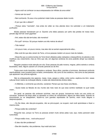 AMI - O Menino das Estrelas
Enrique Barrios
- Agora você vai conhecer os seus antepassados de milhäes de anos atrás!
- Vamos sair da nave?
- Nem sonhando. Os seus vírus poderiam matar todas as pessoas deste mundo.
- E por que não o afetam?
- Porque estou "vacinado", mas antes de voltar ao meu planeta devo me submeter a um tratamento
purificador.
Muitas pessoas transitavam por aí. Quando uma delas passaou por perto das janelas de nossa nave,
percebi algo terrível: eram gigantes!
- Ami, estes não são terrícolas; são monstros!
- Por quê? -brincou- Só porque medem uns três metros de altura?
- Três metros!
- Um pouco mais, um pouco menos, mas eles não se sentem especialmente altos...
- Mas você diz que eles vieram da Terra, e lá as pessoas medem um pouco mais da metade...
- Disse-lhe que os sobreviventes da Terra foram afetados pelas radiações e desequilíbrios do planeta e isto
modificou seu crescimento, mas ao rítmo que vão, em algumas centenas de anos poderão atingir sua estatura
natural...
Ninguém prestava muita atenção em nós. Eram pessoas de pele morena, magras, pélvis estreita e ombros
levantados, retos. Alguns usavam um cinturão parecido ao de Ami.
Todos eram muito tranqüilos, relaxados e amáveis. Seus olhos, grandes e luminosos, denotavam profunda
espiritualidade; eram puxados para os lados, amendoados; não como os dos asiáticos, mas como os das pessoas
que aparecem nas pinturas egípcias.
São os antepassados dos egípcios, maias, incas, gregos e celtas, entre outros -explicou-me Ami-; essas
culturas foram restos da civilização atlante, e estes são descendentes diretos deles...
- A Atlântida, o continente que afundou -exclamei- Pensei que isso fosse uma fábula...
- Quase todas as fábulas de seu mundo são mais reais do que essa sombra realidade na qual vocês
vivem...
Em geral, as pessoas não andavam sozinhas, mas em grupos; tocavam-se muito uns aos outros ao
conversar, andavam de braço dado ou apoiados no ombro do companheiro; alguns de mãos dadas. Quando se
encontravam ou se desppediam, faziam-no com grandes expressões de carinho; eram muito alegres e
despreocupados...
- Eu lhe disse, são des-pre-ocupados, não se pré-ocupam, se ocupam; oxal você aprendesse a fazer a
mesma coisa.
- Porque estão tão contentes?
Perguntei isso, porque na Terra as pessoas andam muito sérias pelas ruas; aqui, todos pareciam estar
numa festa.
- Porque estão vivos... você acha pouco?
- E eles não têm problemas?
- Eles têm desafios, não problemas. Aqui está tudo bem.
37/68/
 