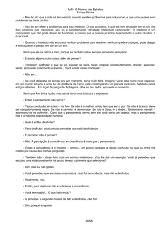 AMI - O Menino das Estrelas
Enrique Barrios
- Meu tio diz que a vida só tem sentido quando existem problemas para solucionar, e que uma pessoa sem
problemas se daria um tiro.
- Seu tio se refere a problemas para seu intelecto. O que acontece, é que ele tem atividade em só um dos
dois cérebros que mencionei; seu tio é simplesmente “atividade intelectual caminhante”. O intelecto é um
computador que não pode deixar de funcionar; a menos que a pessoa já tenha desenvolvido o outro cérebro, o
emocional.
- Quando o intelecto não encontra nenhum problema para resolver, nenhum quebra-cabeças, pode chegar
a enlouquecer e pensar em dar-se um tiro.
Senti que ele se refiria a mim, porque eu também estou sempre pensando sem parar.
- E existe alguma outra coisa, além de pensar?
- Perceber, desfrutar o que se vê, escutar os sons, tocar, respirar conscientemente, cheirar, saborear,
sentir, aproveitar o momento presente... Você é feliz neste momento?
- Não sei...
- Se você deixasse de pensar por um momento, seria muito feliz. Imagine: Você satá numa nave espacial,
em um mundo situado a anos luz de distância da Terra, está contemplando um planeta civilizado, habitado pelos
antigos atlantes... Em lugar de perguntar bobagens, olhe ao deu redor, aproveite o momento...
Senti que Ami tinha razão, mas ainda tinha uma dúvida e a expressei:
- Então o pensamento não serve?
- Típica conclusão terrícola! – riu Ami- Se não é o melhor, então tem que ser o pior. Se não é branco, deve
ser obrigatóriamente negro. Se não é perfeito, é demoníaco. Se não é Deus, é o diabo... Extremismo mental! –
acomodou-se na poltrona-. Claro que o pensamento serve; sem ele você seria um vegetal, mas o pensamento
não é a máxima possibilidade humana.
- Qual é então, desfrutar?
- Para desfrutar, você precisa perceber que está desfrutando.
- E perceber não é pensar?
- Não. A percepção é consciência, e consciência é mais que o pensamento.
- Então a consciência é o máximo – concluí-, um pouco cansado já dessa confusão na qual eu tinha me
metido por causa das minhas perguntas.
- Também não – disse Ami, com um sorriso misterioso-. Vou lhe dar um exemplo. Você já percebeu que
escutou uma música estranha há pouco tempo, a primeira que selecionei?
- Sim, mas eu não gostei.
- Você percebeu que escutava uma música , isso foi consciência, mas não a desfrutou.
- Realmente, não.
- Então, para desfrutar não é suficiente a consciência...
- Você tem razão!... O que falta então?
- O principal: a segunda música de fato a desfrutou, não foi?
- Sim, porque eu gostei.
38/68/
 