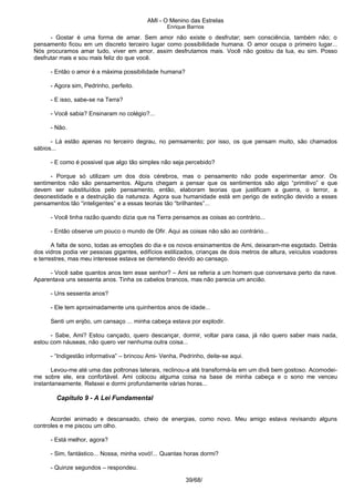 AMI - O Menino das Estrelas
Enrique Barrios
- Gostar é uma forma de amar. Sem amor não existe o desfrutar; sem consciência, também não; o
pensamento ficou em um discreto terceiro lugar como possibilidade humana. O amor ocupa o primeiro lugar...
Nós procuramos amar tudo, viver em amor, assim desfrutamos mais. Você não gostou da lua, eu sim. Posso
desfrutar mais e sou mais feliz do que você.
- Então o amor é a máxima possibilidade humana?
- Agora sim, Pedrinho, perfeito.
- E isso, sabe-se na Terra?
- Você sabia? Ensinaram no colégio?...
- Não.
- Lá estão apenas no terceiro degrau, no pemsamento; por isso, os que pensam muito, são chamados
sábios...
- E como é possivel que algo tão simples não seja percebido?
- Porque só utilizam um dos dois cérebros, mas o pensamento não pode experimentar amor. Os
sentimentos não são pensamentos. Alguns chegam a pensar que os sentimentos são algo “primitivo” e que
devem ser substituídos pelo pensamento, então, elaboram teorias que justificam a guerra, o terror, a
desonestidade e a destruição da natureza. Agora sua humanidade está em perigo de extinção devido a esses
pensamentos tão “inteligentes” e a essas teorias tão “brilhantes”...
- Você tinha razão quando dizia que na Terra pensamos as coisas ao contrário...
- Então observe um pouco o mundo de Ofir. Aqui as coisas não são ao contrário...
A falta de sono, todas as emoções do dia e os novos ensinamentos de Ami, deixaram-me esgotado. Detrás
dos vidros podia ver pessoas gigantes, edifícios estilizados, crianças de dois metros de altura, veículos voadores
e terrestres, mas meu interesse estava se derretendo devido ao cansaço.
- Você sabe quantos anos tem esse senhor? – Ami se referia a um homem que conversava perto da nave.
Aparentava uns sessenta anos. Tinha os cabelos brancos, mas não parecia um ancião.
- Uns sessenta anos?
- Ele tem aproximadamente uns quinhentos anos de idade...
Senti um enjôo, um cansaço ... minha cabeça estava por explodir.
- Sabe, Ami? Estou cançado, quero descançar, dormir, voltar para casa, já não quero saber mais nada,
estou com náuseas, não quero ver nenhuma outra coisa...
- “Indigestão informativa” – brincou Ami- Venha, Pedrinho, deite-se aqui.
Levou-me até uma das poltronas laterais, reclinou-a até transformá-la em um divã bem gostoso. Acomodei-
me sobre ele, era confortável. Ami colocou alguma coisa na base de minha cabeça e o sono me venceu
instantaneamente. Relaxei e dormi profundamente várias horas...
Capítulo 9 - A Lei Fundamental
Acordei animado e descansado, cheio de energias, como novo. Meu amigo estava revisando alguns
controles e me piscou um olho.
- Está melhor, agora?
- Sim, fantástico... Nossa, minha vovó!... Quantas horas dormi?
- Quinze segundos – respondeu.
39/68/
 