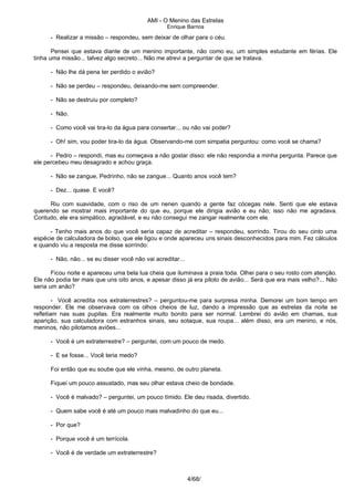 AMI - O Menino das Estrelas
Enrique Barrios
- Realizar a missão – respondeu, sem deixar de olhar para o céu.
Pensei que estava diante de um menino importante, não como eu, um simples estudante em férias. Ele
tinha uma missão... talvez algo secreto... Não me atrevi a perguntar de que se tratava.
- Não lhe dá pena ter perdido o avião?
- Não se perdeu – respondeu, deixando-me sem compreender.
- Não se destruiu por completo?
- Não.
- Como você vai tira-lo da água para consertar... ou não vai poder?
- Oh! sim, vou poder tira-lo da água. Observando-me com simpatia perguntou: como você se chama?
- Pedro – respondi, mas eu começava a não gostar disso: ele não respondia a minha pergunta. Parece que
ele percebeu meu desagrado e achou graça.
- Não se zangue, Pedrinho, não se zangue... Quanto anos você tem?
- Dez... quase. E você?
Riu com suavidade, com o riso de um nenen quando a gente faz cócegas nele. Senti que ele estava
querendo se mostrar mais importante do que eu, porque ele dirigia avião e eu não; isso não me agradava.
Contudo, ele era simpático, agradável, e eu não consegui me zangar realmente com ele.
- Tenho mais anos do que você seria capaz de acreditar – respondeu, sorrindo. Tirou do seu cinto uma
espécie de calculadora de bolso, que ele ligou e onde apareceu uns sinais desconhecidos para mim. Fez cálculos
e quando viu a resposta me disse sorrindo:
- Não, não... se eu disser você não vai acreditar...
Ficou noite e apareceu uma bela lua cheia que iluminava a praia toda. Olhei para o seu rosto com atenção.
Ele não podia ter mais que uns oito anos, e apesar disso já era piloto de avião... Será que era mais velho?... Não
seria um anão?
- Você acredita nos extraterrestres? – perguntou-me para surpresa minha. Demorei um bom tempo em
responder. Ele me observava com os olhos cheios de luz, dando a impressão que as estrelas da noite se
refletiam nas suas pupilas. Era realmente muito bonito para ser normal. Lembrei do avião em chamas, sua
aparição, sua calculadora com estranhos sinais, seu sotaque, sua roupa... além disso, era um menino, e nós,
meninos, não pilotamos aviões...
- Você é um extraterrestre? – perguntei, com um pouco de medo.
- E se fosse... Você teria medo?
Foi então que eu soube que ele vinha, mesmo, de outro planeta.
Fiquei um pouco assustado, mas seu olhar estava cheio de bondade.
- Você é malvado? – perguntei, um pouco tímido. Ele deu risada, divertido.
- Quem sabe você é até um pouco mais malvadinho do que eu...
- Por que?
- Porque você é um terrícola.
- Você é de verdade um extraterrestre?
4/68/
 