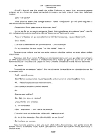 AMI - O Menino das Estrelas
Enrique Barrios
- O quê! – levantei para olhar atravéz das janélas. Estávamos no mesmo lugar, as mesmas pessoas
andavam por ali, o homem de cabeça branca ainda conversava, não muito longe da nossa nave. Nada havia
mudado.
- Como você fez isto?
- Você precisava dormir para “carregar baterias”. Temos “carregadores” que em quinze segundos o
descansam como oito horas de sono.
- Extraordinário! Então vocês nunca se deitam para dormir?
- Nunca, não. De vez em quando precisamos. Através do sono recebemos algo mais que “carga”; mas nós;
com muito pouco tempo temos o suficiente, não nos “descarregamos” tanto quanto vocês.
- Poxa, os “civilizados” sim que aproveitam bem a vida! Quinhentos anos... e quase não dormem!...
- É isso mesmo...
- Quer dizer que esse senhor tem quinhentos anos... Como você sabe?
- Por alguns detalhes das suas roupas. Quer falar com ele? Venha cá.
Sentamo-nos na frente de uma tela; meu amigo pegou um microfone e digitou uns sinais sobre o teclado
dos controles.
Apareceu o rosto de um homem. Ami falou num idioma estranhíssimo, com sons que só pareciam variações
de “shhh” quase inaudíveis; relacionei-os imediatamente com a música que parecia o assovio de um trem. O
homem escutou-os e veio até a nave. Depois nos sorriu – pela tela, como se nos visse! E me disse claramente:
- Alô, Pedro!
Comprendi que se usava um “tradutor”, Pois os movimentos de seus lábios não correspondiam aos dos
sons que eu ouvia.
- A-Alô – respondi nervoso.
- Sabe? Somos quase parentes, meus antepassados também vieram de uma civilização da Terra.
- Ah... – não consegui dizer nada mais interessante...
- Essa civilização se destruiu por falta de amor...
- Ah...
- Quantos anos você tem?
- De... digo, nove anos... e o senhor?
- Uns quinhentos anos terrestres.
- E... não sente tédio?
- Tédio... entediar-me... – tinha cara de não entender.
- Quando a mente busca atividade e não encontra – explicou-lhe Ami.
- Ah, sim; já tinha esquecido... Não; não sinto tédio; por que deveria?
- De viver tanto, por exemplo...
Nesse momento aproximou-se dele uma jovem e bela mulher. Cumprimentou-o com grande ternura. Ele
também começou a acariciar e beijar a mulher. Conversaram e sorriram; depois ela foi embora. Parecia que se
amavam muito.
40/68/
 