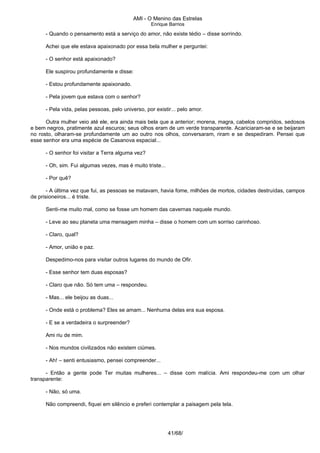 AMI - O Menino das Estrelas
Enrique Barrios
- Quando o pensamento está a serviço do amor, não existe tédio – disse sorrindo.
Achei que ele estava apaixonado por essa bela mulher e perguntei:
- O senhor está apaixonado?
Ele suspirou profundamente e disse:
- Estou profundamente apaixonado.
- Pela jovem que estava com o senhor?
- Pela vida, pelas pessoas, pelo universo, por existir... pelo amor.
Outra mulher veio até ele, era ainda mais bela que a anterior; morena, magra, cabelos compridos, sedosos
e bem negros, pratimente azul escuros; seus olhos eram de um verde transparente. Acariciaram-se e se beijaram
no rosto, olharam-se profundamente um ao outro nos olhos, conversaram, riram e se despediram. Pensei que
esse senhor era uma espécie de Casanova espacial...
- O senhor foi visitar a Terra alguma vez?
- Oh, sim. Fui algumas vezes, mas é muito triste...
- Por quê?
- A última vez que fui, as pessoas se matavam, havia fome, milhões de mortos, cidades destruídas, campos
de prisioneiros... é triste.
Senti-me muito mal, como se fosse um homem das cavernas naquele mundo.
- Leve ao seu planeta uma mensagem minha – disse o homem com um sorriso carinhoso.
- Claro, qual?
- Amor, união e paz.
Despedimo-nos para visitar outros lugares do mundo de Ofir.
- Esse senhor tem duas esposas?
- Claro que não. Só tem uma – respondeu.
- Mas... ele beijou as duas...
- Onde está o problema? Eles se amam... Nenhuma delas era sua esposa.
- E se a verdadeira o surpreender?
Ami riu de mim.
- Nos mundos civilizados não existem ciúmes.
- Ah! – senti entusiasmo, pensei compreender...
- Então a gente pode Ter muitas mulheres... – disse com malícia. Ami respondeu-me com um olhar
transparente:
- Não, só uma.
Não compreendi, fiquei em silêncio e preferi contemplar a paisagem pela tela.
41/68/
 
